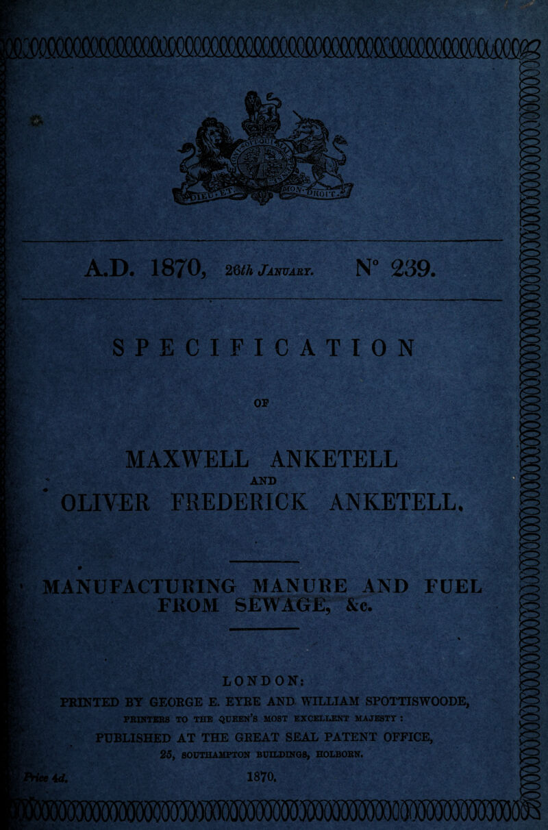 >/ A.D. 1870, 2dth January. N° 239. SPECIFICATION OP MAXWELL ANKETELL AND OLIVER FREDERICK ANKETELL, MANUFACTURING MANURE AND FUEL FROM SEWAGE, &c. LONDON: PRINTED BY GEORGE E. EYRE AND WILLIAM SPOTTISWOODE, PRINTERS TO THE QUEEN’S MOST EXCELLENT MAJESTY J PUBLISHED AT THE GREAT SEAL PATENT OFFICE, 25, SOUTHAMPTON BUILDINGS, HOLBORN. 4A 1870.