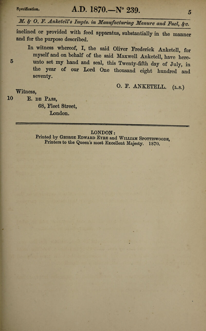 Specification. A.D. 1870.—N° 239. inclined or provided with feed apparatus, substantially in the manner and for the purpose described. In witness whereof, I, the said Oliver Frederick Anketell, for myself and on behalf of the said Maxwell Anketell, have here¬ unto set my hand and seal, this Twenty-fifth day of July, in the year of our Lord One thousand eight hundred and seventy. O. F. ANKETELL. (l.s.) Witness, 10 E. de Pass, 68, Fleet Street, London. LONDON: Printed by George Edward Eyre and William Spottiswoode, Printers to the Queen's most Excellent Majesty. 1870.