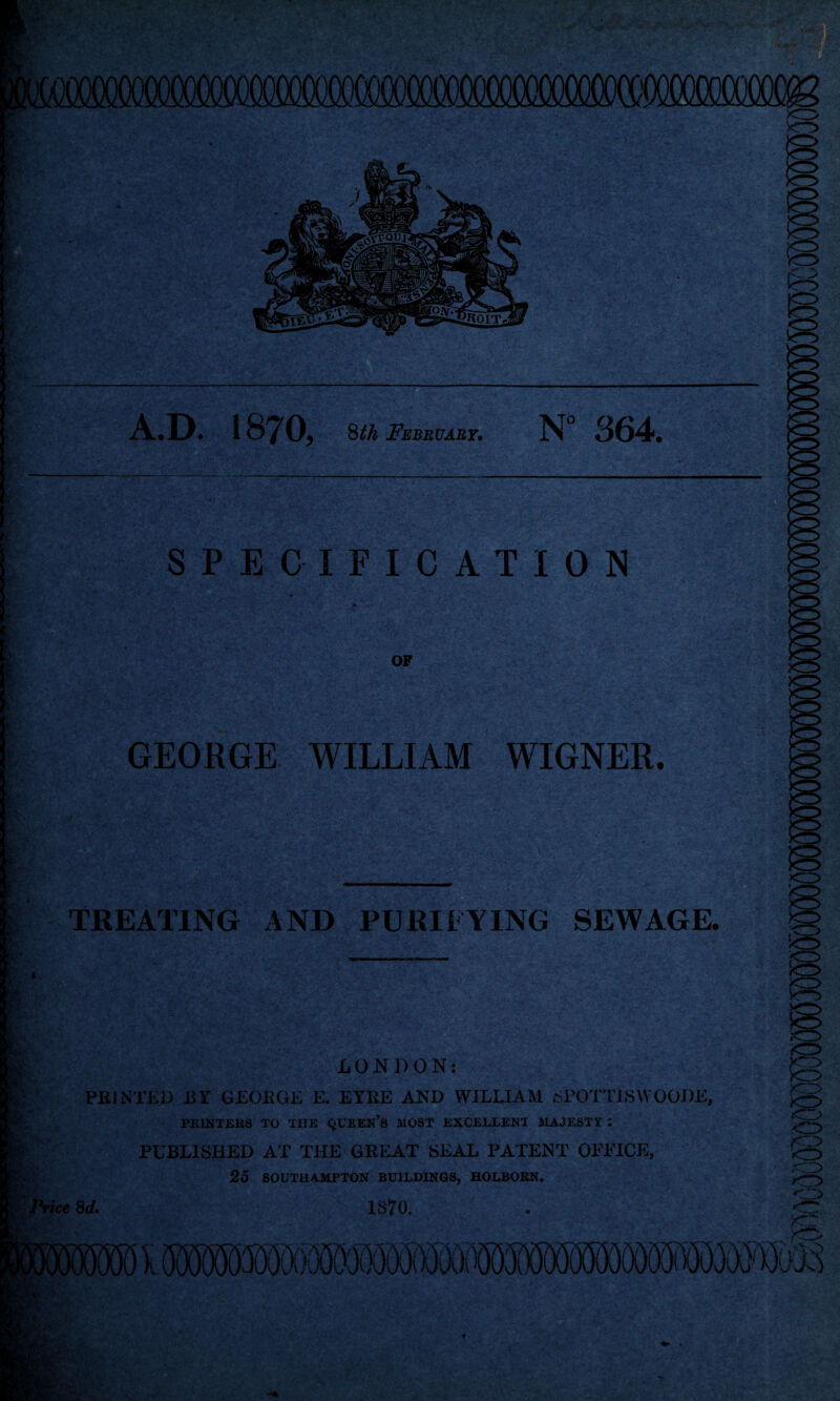 AtD* 1 0, 8th February. N° 364. SPECIFICATION • r • . '■*' ' ... > ;• > • •’ ■’ >/«,' > . Tv ■ ** • **■ >,“>• - ' ■ OP GEORGE WILLIAM WIGNER. TREATING AND PURI LYING SEWAGE. LONDON: ' PRINTED BY GEORGE E. EYRE AND WILLIAM SPOTT1SW OODE, Ji V. PK1NTEKS TO THE QUEEN'S MOST EXCELLENT MAJESTI : PUBLISHED AT THE GREAT SEAL PATENT OFFICE, .rt. }'■ 25 SOUTHAMPTON BUILDINGS, HOLBORN. Price 8d. 1870.