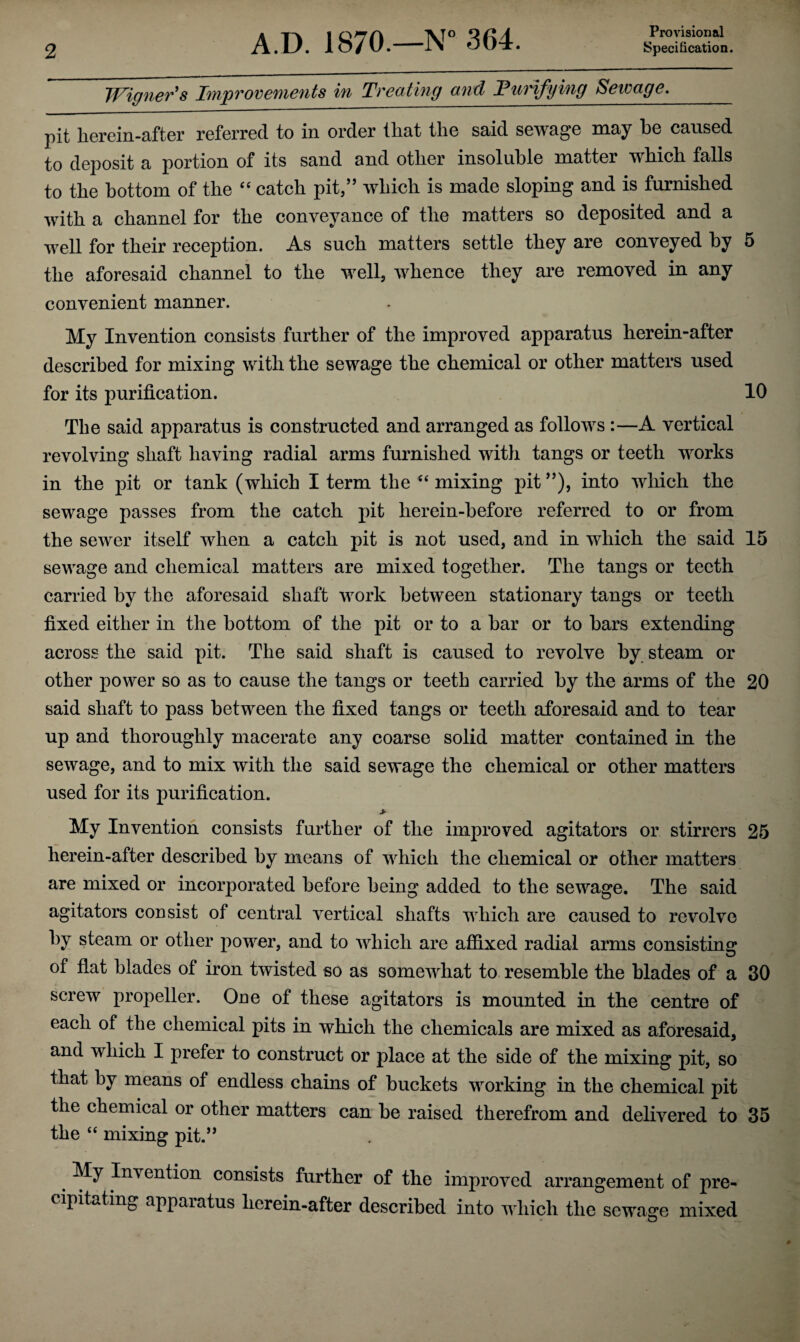 Provisional Wigners Improvements in Treating mid 'Purifying Sewage._ pit herein-after referred to in order that the said sewage may he caused to deposit a portion of its sand and other insoluble matter which falls to the bottom of the 44 catch pit/’ which is made sloping and is furnished with a channel for the conveyance of the matters so deposited and a well for their reception. As such matters settle they are conveyed by 5 the aforesaid channel to the well, whence they are removed in any convenient manner. My Invention consists further of the improved apparatus herein-after described for mixing with the sewage the chemical or other matters used for its purification. 10 The said apparatus is constructed and arranged as follows :—A vertical revolving shaft having radial arms furnished with tangs or teeth works in the pit or tank (which I term the 44 mixing pit ”), into which the sewage passes from the catch pit herein-before referred to or from the sewer itself when a catch pit is not used, and in which the said 15 sewage and chemical matters are mixed together. The tangs or teeth carried by the aforesaid shaft work between stationary tangs or teeth fixed either in the bottom of the pit or to a bar or to bars extending across the said pit. The said shaft is caused to revolve by steam or other power so as to cause the tangs or teeth carried by the arms of the 20 said shaft to pass between the fixed tangs or teeth aforesaid and to tear up and thoroughly macerate any coarse solid matter contained in the sewage, and to mix with the said sewage the chemical or other matters used for its purification. > My Invention consists further of the improved agitators or stirrers 25 herein-after described by means of which the chemical or other matters are mixed or incorporated before being added to the sewage. The said agitators consist of central vertical shafts which are caused to revolve by steam or other power, and to which are affixed radial arms consisting of flat blades of iron twisted so as somewhat to resemble the blades of a 30 screw propeller. One of these agitators is mounted in the centre of each of the chemical pits in which the chemicals are mixed as aforesaid, and which I prefer to construct or place at the side of the mixing pit, so that by means of endless chains of buckets working in the chemical pit the chemical or other matters can be raised therefrom and delivered to 35 the 44 mixing pit.” My Invention consists further of the improved arrangement of pre¬ cipitating apparatus herein-after described into which the sewage mixed