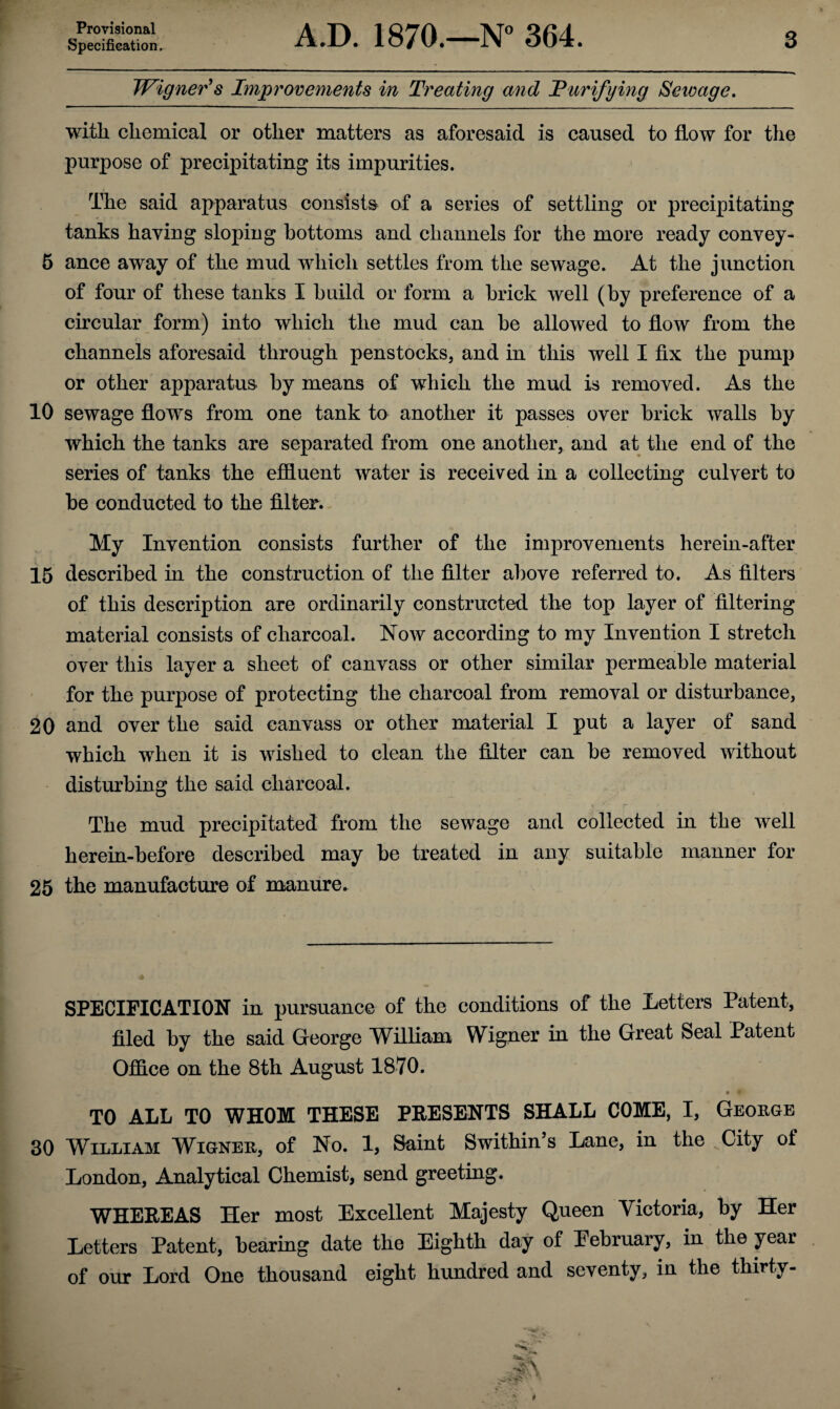Provisional Specification, A.D. 1870.—N° 364. 3 Wigner's Improvements in Treating and Purifying Sewage. with chemical or other matters as aforesaid is caused to flow for the purpose of precipitating its impurities. The said apparatus consists of a series of settling or precipitating tanks haying sloping bottoms and channels for the more ready convey- 5 ance away of the mud which settles from the sewage. At the junction of four of these tanks I build or form a brick well (by preference of a circular form) into which the mud can be allowed to flow from the channels aforesaid through penstocks, and in this well I fix the pump or other apparatus by means of which the mud is removed. As the 10 sewage flows from one tank to another it passes over brick walls by which the tanks are separated from one another, and at the end of the series of tanks the effluent water is received in a collecting culvert to be conducted to the filter. My Invention consists further of the improvements herein-after 15 described in the construction of the filter above referred to. As filters of this description are ordinarily constructed the top layer of filtering material consists of charcoal. Now according to my Invention I stretch over this layer a sheet of canvass or other similar permeable material for the purpose of protecting the charcoal from removal or disturbance, 20 and over the said canvass or other material I put a layer of sand which when it is wished to clean the filter can be removed without disturbing the said charcoal. The mud precipitated from the sewage and collected in the well herein-before described may be treated in any suitable manner for 25 the manufacture of manure. SPECIFICATION in pursuance of the conditions of the Letters Patent, filed by the said George MTlliam Wigner in the Great Seal Patent Office on the 8th August 1870. • f TO ALL TO WHOM THESE PEESENTS SHALL COME, I, George 30 William Wigner, of No. 1, Saint Swithin’s Lane, in the City of London, Analytical Chemist, send greeting. WHEKEAS Her most Excellent Majesty Queen Victoria, by Her Letters Patent, bearing date the Eighth day of February, in the year of our Lord One thousand eight hundred and seventy, in the thirty-