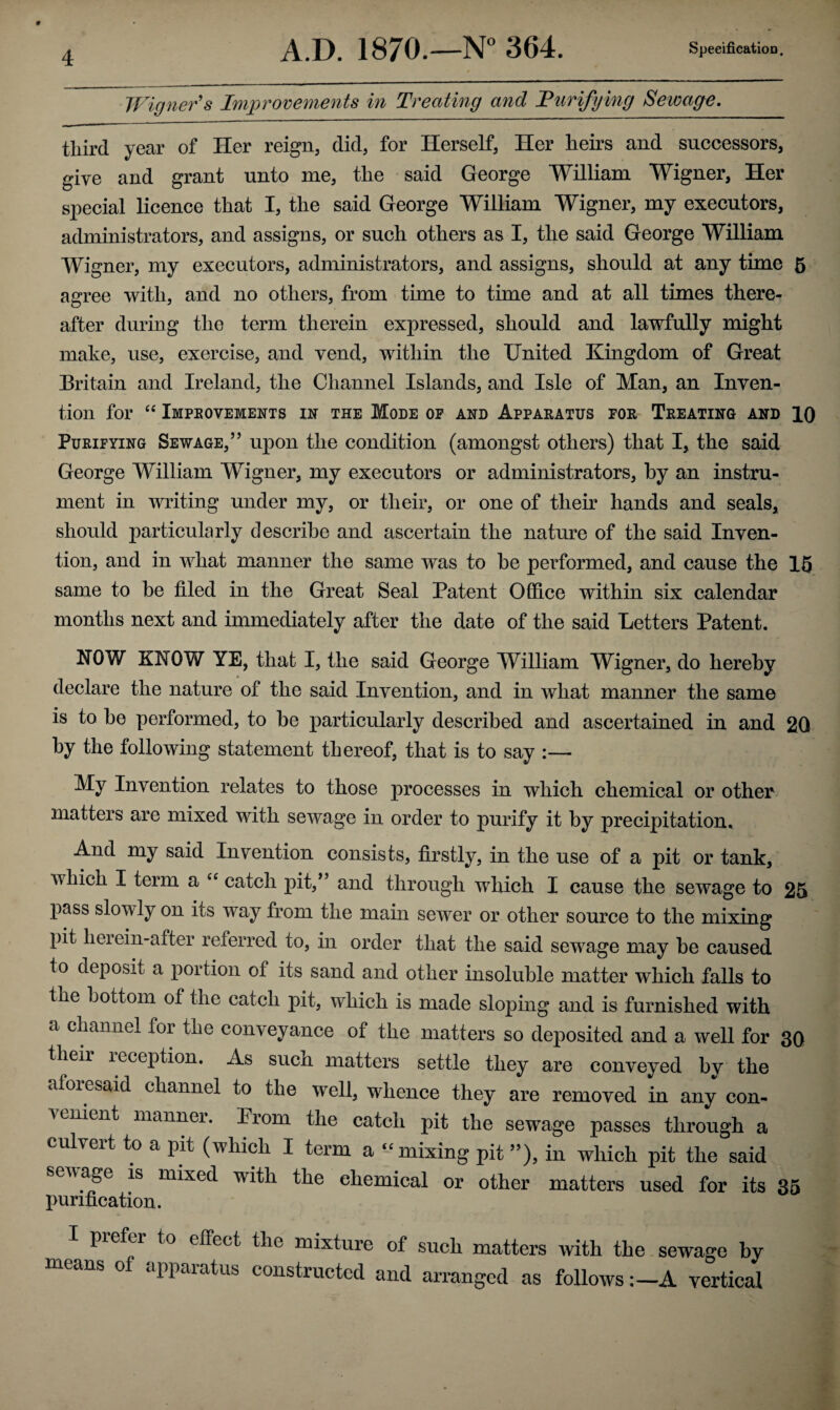 Wigner's Improvements in Treating and Turifying Sewage. third year of Her reign, did, for Herself, Her heirs and successors, give and grant unto me, the said George William Wigner, Her special licence that I, the said George William Wigner, my executors, administrators, and assigns, or such others as I, the said George William Wigner, my executors, administrators, and assigns, should at any time 5 agree with, and no others, from time to time and at all times there¬ after during the term therein expressed, should and lawfully might make, use, exercise, and vend, within the United Kingdom of Great Britain and Ireland, the Channel Islands, and Isle of Man, an Inven¬ tion for “ Improvements in the Mode of and Apparatus for Treating and 10 Purifying Sewage,” upon the condition (amongst others) that I, the said George William Wigner, my executors or administrators, by an instru¬ ment in writing under my, or their, or one of their hands and seals, should particularly describe and ascertain the nature of the said Inven¬ tion, and in what manner the same was to be performed, and cause the 15 same to be filed in the Great Seal Patent Office within six calendar months next and immediately after the date of the said Letters Patent. NOW KNOW YE, that I, the said George William Wigner, do hereby declare the nature of the said Invention, and in what manner the same is to be performed, to be particularly described and ascertained in and 2Q by the following statement thereof, that is to say :— My Invention relates to those processes in which chemical or other matters are mixed with sewage in order to purify it by precipitation. And my said Invention consists, firstly, in the use of a pit or tank, which I term a “ catch pit,” and through which I cause the sewage to 25 pass slowly on its way from the main sewer or other source to the mixing pit herein-after referred to, in order that the said sewage may be caused to deposit a portion of its sand and other insoluble matter which falls to the bottom of the catch pit, which is made sloping and is furnished with a channel for the conveyance of the matters so deposited and a well for 3Q their reception. As such matters settle they are conveyed by the afoiesaid channel to the well, whence they are removed in any con- venient manner. Iiom the catch pit the sewage passes through a culvert to a pit (which I term a “ mixing pit ”), in which pit the said sewage is mixed with the chemical or other matters used for its 35 purification. I piefei to effect the mixture of such matters with the sewage by means of apparatus constructed and arranged as followsA vertical