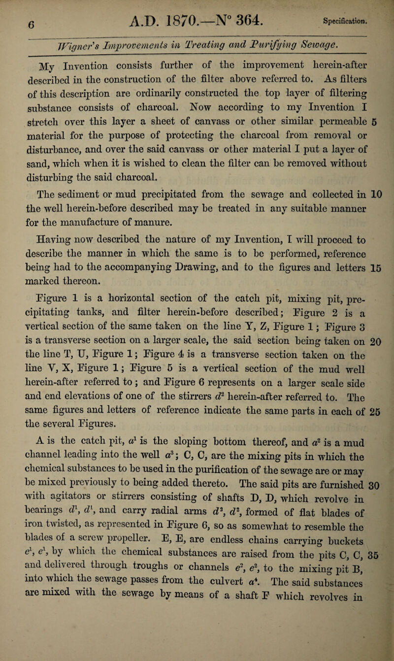 Wigners Improvements in Treating and Turifying Sewage. My Invention consists further of the improvement herein-after described in the construction of the filter above referred to. As filters of this description are ordinarily constructed the top layer of filtering substance consists of charcoal. Now according to my Invention I stretch over this layer a sheet of canvass or other similar permeable 5 material for the purpose of protecting the charcoal from removal or disturbance, and over the said canvass or other material I put a layer of sand, which when it is wished to clean the filter can he removed without disturbing the said charcoal. The sediment or mud precipitated from the sewage and collected in 10 the well lierein-before described may be treated in any suitable manner for the manufacture of manure. Having now described the nature of my Invention, I will proceed to describe the manner in which the same is to he performed, reference being had to the accompanying Drawing, and to the figures and letters 15 marked thereon. Figure 1 is a horizontal section of the catch pit, mixing pit, pre¬ cipitating tanks, and filter herein-before described; Figure 2 is a vertical section of the same taken on the line Y, Z, Figure 1; Figure 3 is a transverse section on a larger scale, the said section being taken on 20 the line T, U, Figure 1; Figure 4 is a transverse section taken on the line Y, X, Figure 1; Figure 5 is a vertical section of the mud well herein-after referred to; and Figure 6 represents on a larger scale side and end elevations of one of the stirrers d2 herein-after referred to. The same figures and letters of reference indicate the same parts in each of 25 the several Figures. A is the catch pit, a1 is the sloping bottom thereof, and a2 is a mud channel leading into the well a3; C, C, are the mixing pits in which the chemical substances to he used in the purification of the sewage are or may he mixed previously to being added thereto. The said pits are furnished 30 with agitators or stirrers consisting of shafts D, D, which revolve in hearings d\ d\ and carry radial arms d2, d2, formed of flat blades of iron twisted, as represented in Figure 6, so as somewhat to resemble the blades of a screw propeller. E, E, are endless chains carrying buckets e ? by which the chemical substances are raised from the pits 0, O, 35 and delivered through troughs or channels e2, e2, to the mixing pit B* into which the sewage passes from the culvert a\ The said substances are mixed with the sewage by means of a shaft F which revolves in
