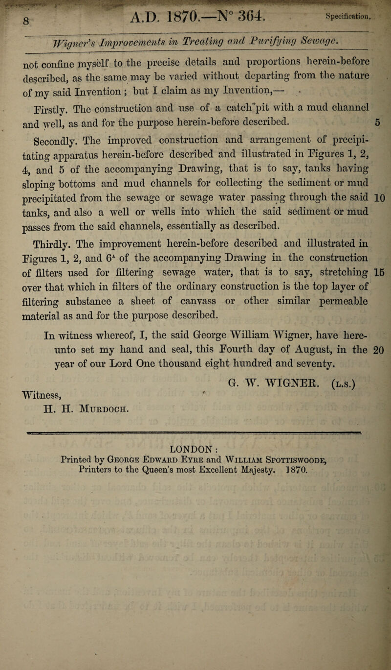 Wigner s Improvements in Treating and Purifying Sewage. not confine myself to the precise details and proportions herein-before described, as the same may be varied without departing from the nature of my said Invention ; but I claim as my Invention,— . Firstly. The construction and use of a catclFpit with a mud channel and well, as and for the purpose herein-before described. 5 Secondly. The improved construction and arrangement of precipi¬ tating apparatus herein-before described and illustrated in Figures 1, 2, 4, and 5 of the accompanying Drawing, that is to say, tanks having sloping bottoms and mud channels for collecting the sediment or mud precipitated from the sewage or sewage water passing through the said 10 tanks, and also a well or wells into which the said sediment or mud passes from the said channels, essentially as described. Thirdly. The improvement herein-before described and illustrated in Figures 1, 2, and 6A of the accompanying Drawing in the construction of filters used for filtering sewage water, that is to say, stretching 15 over that which in filters of the ordinary construction is the top layer of filtering substance a sheet of canvass or other similar permeable material as and for the purpose described. In witness whereof, I, the said George William Wigner, have here¬ unto set my hand and seal, this Fourth day of August, in the 20 year of our Lord One thousand eight hundred and seventy. G. W. WIGNER. (l.s.) Witness, H. H. Murdoch. LONDON : Printed by George Edward Eyre and William Spottiswoode, Printers to the Queen's most Excellent Majesty. 1870.