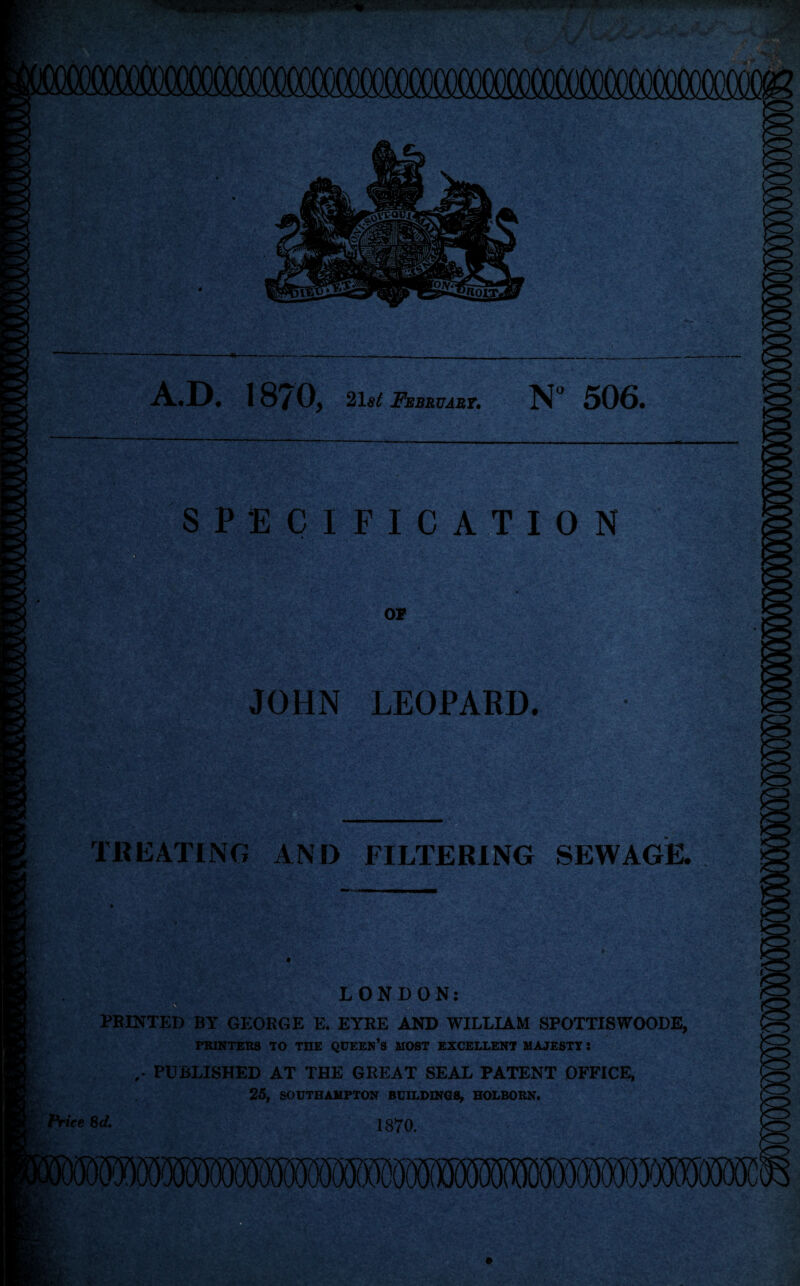 A.D. 1870, 21st February. N° 50G» SPECIFICATION OF JOHN LEOPARD. TREATING AND FILTERING SEWAGE. LONDON: PRINTED BY GEORGE E. EYRE AND WILLIAM SPOTTISWOODE, PRINTERS TO THE QUEEN’S MOST EXCELLENT MAJESTY! .* PUBLISHED AT THE GREAT SEAL PATENT OFFICE, 25, SOUTHAMPTON BUILDINGS, HOLBORN. 1870.