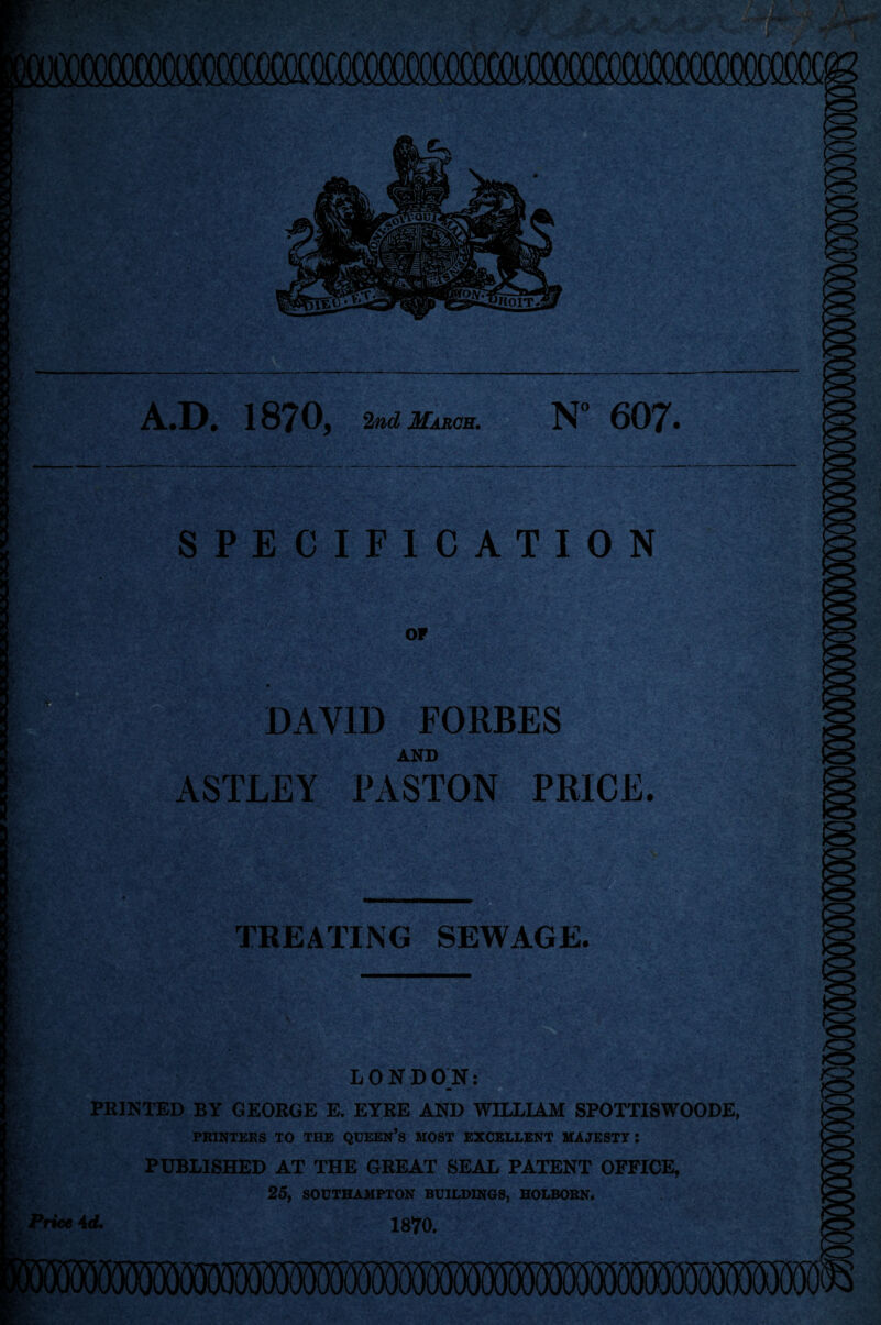 mecfflSMQC — — A.D. 1870, 2nd Marcs. N° 607. SPECIFICATION or DAVID FORBES AND ASTLEY PASTON PRICE. PE®? TREATING SEWAGE. LONDON: ^ m PRINTED BY GEORGE E. EYRE AND WILLIAM SPOTTISWOODE, PRINTERS TO THE QUEEN’S MOST EXCELLENT MAJESTY: PUBLISHED AT THE GREAT SEAL PATENT OFFICE, 25, SOUTHAMPTON BUILDINGS, HOLBORN. Price 4 d. 1870.