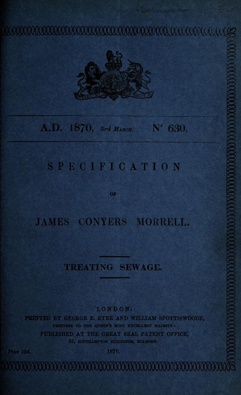 A.D* i87Dj Srd March. N° 630. SPECIFICATION OP JAMES CONYERS MORRELL. TREATING SEWAGE. ♦f \ i„ f • ‘ ► ' ‘ - ' ' LONDON: PRINTED BY GEORGE E. EYRE AND WILLIAM SPOTTISWOODE, PRINTERS TO THE QUEEN’S MOST EXCELLENT MAJESTY : , PUBLISHED AT THE GREAT SEAL PATENT OFFICE,