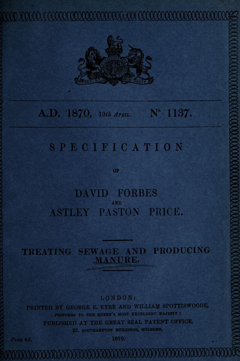 A.D. 1870, 19th April. N° 1137* SPECIFICATION OP } DAVID FORBES AND ASTLEY PASTON PRICE. TREATING SEWAGE AND PRODUCING MANURE. LONDON: PRINTED BY GEORGE E. EYRE AND WILLIAM SPOTTISWOODE, PRINTERS TO THE QUEEN’S MOST EXCELLENT MAJEST7 * PUBLISHED AT THE GREAT SEAL PATENT OFFICE, 25, SOUTHAMPTON BUILDINGS, HOLBORN. Price 4*/. 1870.