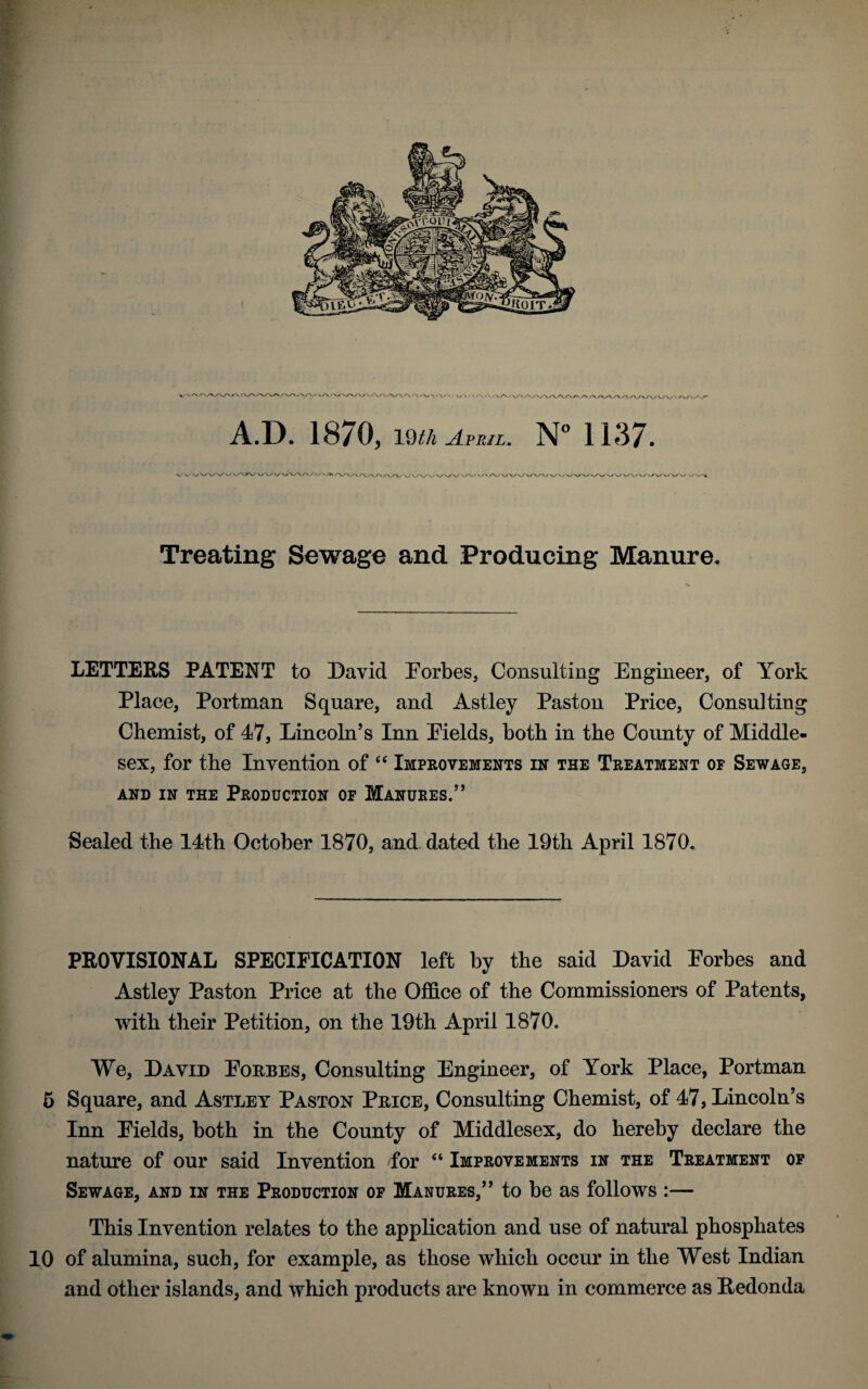 Treating Sewage and. Producing Manure. LETTERS PATENT to David Forbes, Consulting Engineer, of York Place, Portman Square, and Astley Past on Price, Consulting Chemist, of 47, Lincoln’s Inn Fields, both in the County of Middle¬ sex, for the Invention of “ Improvements in the Treatment of Sewage, AND IN THE PRODUCTION OF MANURES.” Sealed the 14th October 1870, and dated the 19th April 1870. PROVISIONAL SPECIFICATION left by the said David Forbes and Astley Paston Price at the Office of the Commissioners of Patents, with their Petition, on the 19th April 1870. We, David Forbes, Consulting Engineer, of York Place, Portman 5 Square, and Astley Paston Price, Consulting Chemist, of 47, Lincoln’s Inn Fields, both in the County of Middlesex, do hereby declare the nature of our said Invention for “ Improvements in the Treatment of Sewage, and in the Production of Manures,” to be as follows :— This Invention relates to the application and use of natural phosphates 10 of alumina, such, for example, as those which occur in the West Indian and other islands, and which products are known in commerce as Redonda