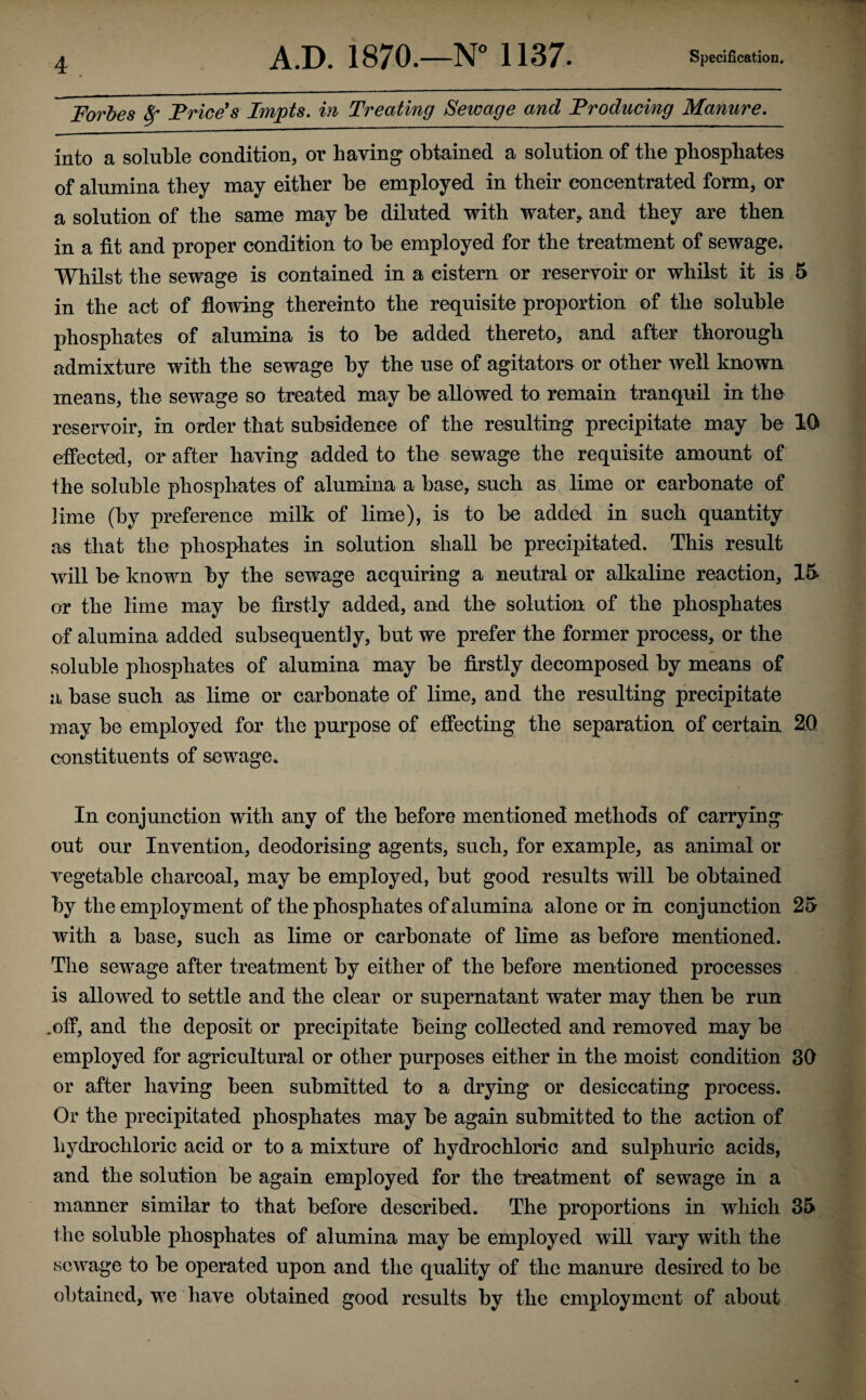 Forbes fy Price's Impts. in Treating Sewage and Producing Manure. into a soluble condition, or haying obtained a solution of the phosphates of alumina they may either be employed in their concentrated form, or a solution of the same may be diluted with water, and they are then in a fit and proper condition to be employed for the treatment of sewage. Whilst the sewage is contained in a cistern or reservoir or whilst it is 5 in the act of flowing thereinto the requisite proportion of the soluble phosphates of alumina is to be added thereto, and after thorough admixture with the sewage by the use of agitators or other well known means, the sewage so treated may be allowed to remain tranquil in the reservoir, in order that subsidence of the resulting precipitate may be 10 effected, or after having added to the sewage the requisite amount of the soluble phosphates of alumina a base, such as lime or carbonate of lime (by preference milk of lime), is to be added in such quantity as that the phosphates in solution shall be precipitated. This result will be known by the sewage acquiring a neutral or alkaline reaction, 15 or the lime may be firstly added, and the solution of the phosphates of alumina added subsequently, but we prefer the former process, or the soluble phosphates of alumina may be firstly decomposed by means of abase such as lime or carbonate of lime, and the resulting precipitate may be employed for the purpose of effecting the separation of certain 20 constituents of sewage. In conjunction with any of the before mentioned methods of carrying out our Invention, deodorising agents, such, for example, as animal or vegetable charcoal, may be employed, but good results will be obtained by the employment of the phosphates of alumina alone or in conjunction 25 with a base, such as lime or carbonate of lime as before mentioned. The sewage after treatment by either of the before mentioned processes is allowed to settle and the clear or supernatant water may then be run .off, and the deposit or precipitate being collected and removed may be employed for agricultural or other purposes either in the moist condition 30 or after having been submitted to a drying or desiccating process. Or the precipitated phosphates may be again submitted to the action of hydrochloric acid or to a mixture of hydrochloric and sulphuric acids, and the solution be again employed for the treatment of sewage in a manner similar to that before described. The proportions in which 35 the soluble phosphates of alumina may be employed will vary with the sewage to be operated upon and the quality of the manure desired to be obtained, we have obtained good results by the employment of about