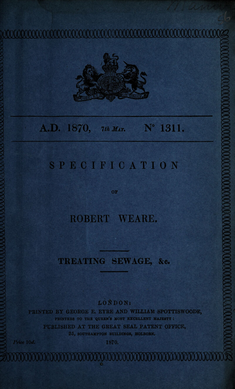 A.D. 1870, 1th May. N° 1311. SPECIFICATION OF ROBERT WEARE. TREATING SEWAGE, &c. LOi^BON: FEINTED BY GEOEGE E, EYEE AND WILLIAM SPOTTISWOODE, PRINTEKS TO THE QUEEN'S MOST EXCELLENT MAJESTY ; PUBLISHED AT THE GEEAT SEAL PATENT OFFICE, 25, SOUTHAMPTON BUILDIMOS, HOLBOBN. Price lOd. 1870.