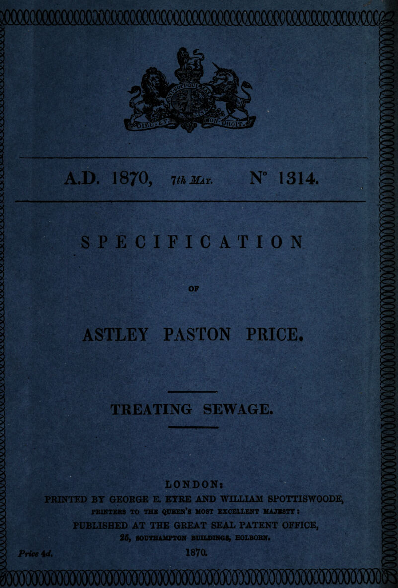 A.D. 1870, 1th May. N° 1314. SPECIFICATION OF ASTLEY PASTON PRICE. ) f • . -y. - • . ‘ • ' :4- • .. V .• .5 . \ -<** *. $ ^V.V;;r TREATING SEWAGE. PRINTED BY GEORGE E. EYRE AND WILLIAM SPOTTISWOODE, PRINTERS TO THE QUEEN’S MOST EXCELLENT MAJESTY : PUBLISHED AT THE GREAT SEAL PATENT OFFICE, 26, SOUTHAMPTON BUILDINGS, HOLBORN. Price 4d. 1870.