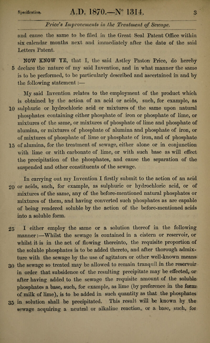 Price’s Improvemen ts in the Treatment of Sewage. and cause the same to he filed in the Great Seal Patent Office within six calendar months next and immediately after the date of the said Letters Patent. NOW KNOW YE, that I, the said Astley Paston Price, do hereby 5 declare the nature of my said Invention, and in what manner the same is to he performed, to be particularly described and ascertained in and by the following statement:— My said Invention relates to the employment of the product which is obtained by the action of an acid or acids, such, for example, as 10 sulphuric or hydrochloric acid or mixtures of the same upon natural phosphates containing either phosphate of iron or phosphate of lime, or mixtures of the same, or mixtures of phosphate of lime and phosphate of alumina, or mixtures of phosphate of alumina and phosphate of iron, or of mixtures of phosphate of lime or phosphate of iron, and of phosphate 15 of alumina, for the treatment of sewage, either alone or in conjunction with lime or with carbonate of lime, or with such base as will effect the precipitation of the phosphates, and cause the separation of the suspended and other constituents of the sewage. In carrying out my Invention I firstly submit to the action of an acid 20 or acids, such, for example, as sulphuric or hydrochloric acid, or of mixtures of the same, any of the before-mentioned natural phosphates or mixtures of them, and having converted such phosphates as are capable of being rendered soluble by the action of the before-mentioned acids into a soluble form. 25 I either employ the same or a solution thereof in the following manner:—Whilst the sewage is contained in a cistern or reservoir, or whilst it is in the act of flowing thereinto, the requisite proportion of the soluble phosphates is to be added thereto, and after thorough admix¬ ture with the sewage by the use of agitators or other well-known means 30 the sewage so treated may be allowed to remain tranquil in the reservoir in order that subsidence of the resulting precipitate may be effected, or after having added to the sewage the requisite amount of the soluble phosphates a base, such, for example, as lime (by preference in the form; of milk of lime), is to be added in such quantity as that the phosphates 35 in solution shall be precipitated. This result will be known by the sewage acquiring a neutral or alkaline reaction, or a base, such, fo*