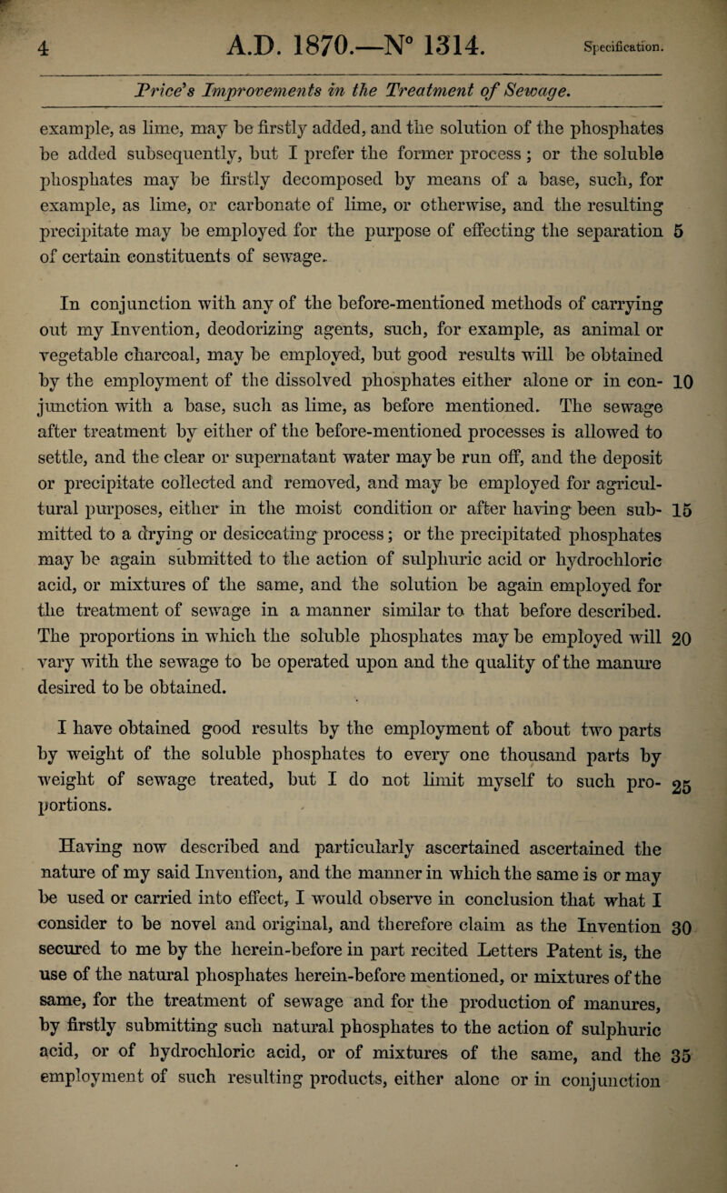 Trice's Improvements in the Treatment of Sewage, example, as lime, may be firstly added, and the solution of the phosphates he added subsequently, hut I prefer the former process ; or the soluble phosphates may he firstly decomposed by means of a base, such, for example, as lime, or carbonate of lime, or otherwise, and the resulting precipitate may he employed for the purpose of effecting the separation 5 of certain constituents of sewage- in conjunction with any of the before-mentioned methods of carrying out my Invention, deodorizing agents, such, for example, as animal or vegetable charcoal, may be employed, but good results will be obtained by the employment of the dissolved phosphates either alone or in con- 10 junction with a base, such as lime, as before mentioned. The sewage after treatment by either of the before-mentioned processes is allowed to settle, and the clear or supernatant water may be run off, and the deposit or precipitate collected and removed, and may be employed for agricul¬ tural purposes, either in the moist condition or after having been sub- 15 mitted to a drying or desiccating process; or the precipitated phosphates may be again submitted to the action of sulphuric acid or hydrochloric acid, or mixtures of the same, and the solution be again employed for the treatment of sewage in a manner similar to that before described. The proportions in which the soluble phosphates may be employed will 20 vary with the sewage to be operated upon and the quality of the manure desired to be obtained. I have obtained good results by the employment of about two parts by weight of the soluble phosphates to every one thousand parts by weight of sewage treated, but I do not limit myself to such pro- 25 portions. Having now described and particularly ascertained ascertained the nature of my said Invention, and the manner in which the same is or may be used or carried into effect, I would observe in conclusion that what I consider to be novel and original, and therefore claim as the Invention 30 secured to me by the herein-before in part recited Letters Patent is, the use of the natural phosphates herein-before mentioned, or mixtures of the same, for the treatment of sewage and for the production of manures, by firstly submitting such natural phosphates to the action of sulphuric acid, or of hydrochloric acid, or of mixtures of the same, and the 35 employment of such resulting products, either alone or in conjunction