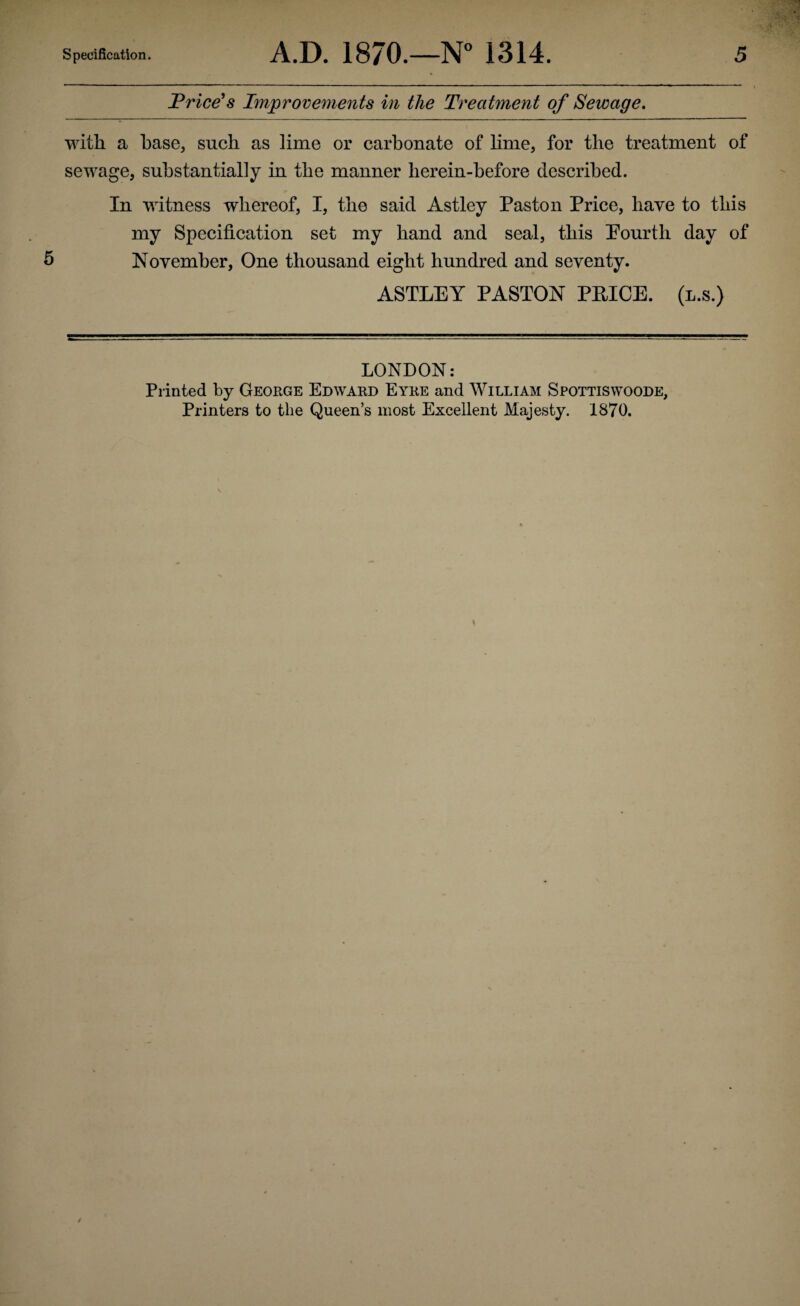 Price's Improvements in the Treatment of Sewage. with a base, such as lime or carbonate of lime, for the treatment of sewage, substantially in the manner lierein-before described. In witness whereof, I, the said Astley Pas ton Price, have to this my Specification set my hand and seal, this Pourtli day of 5 November, One thousand eight hundred and seventy. ASTLEY PASTON PRICE, (l.s.) LONDON: Printed by George Edward Eyre and William Spottiswoode, Printers to the Queen’s most Excellent Majesty. 1870.