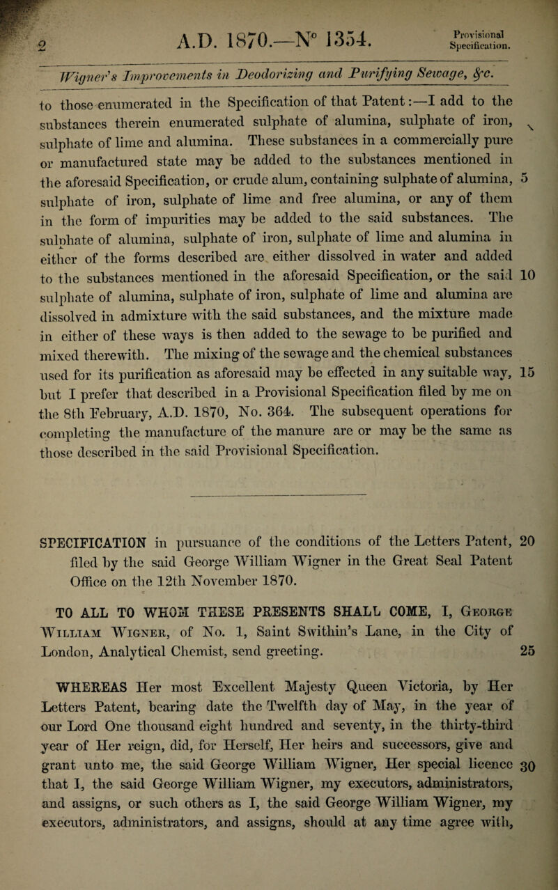 Provisional Winners Improvements in Deodorizing and Purifying Sewage, 8fc. to those enumerated in the Specification of that Patent:—I add to the substances therein enumerated sulphate of alumina, sulphate of iron, x sulphate of lime and alumina. These substances in a commercially pure or manufactured state may he added to the substances mentioned in the aforesaid Specification, or crude alum, containing sulphate of alumina, 5 sulphate of iron, sulphate of lime and free alumina, or any of them in the form of impurities may be added to the said substances. The sulphate of alumina, sulphate of iron, sulphate of lime and alumina in either of the forms described are either dissolved in water and added to the substances mentioned in the aforesaid Specification, or the said 10 sulphate of alumina, sulphate of iron, sulphate of lime and alumina are dissolved in admixture with the said substances, and the mixture made in either of these ways is then added to the sewage to be purified and mixed therewith. The mixing of the sewage and the chemical substances used for its purification as aforesaid may be effected in any suitable way, 15 but I prefer that described in a Provisional Specification filed by me on the 8th Pebruary, A.D. 1870, No. 364. The subsequent operations for completing the manufacture of the manure are or may be the same as those described in the said Provisional Specification. SPECIFICATION in pursuance of the conditions of the Letters Patent, 20 filed by the said George William Wigner in the Great Seal Patent Office on the 12th November 1870. TO ALL TO WHOM THESE PRESENTS SHALL COME, I, Geokge William Wignee, of No. 1, Saint Swithin’s Lane, in the City of London, Analytical Chemist, send greeting. 25 WHEREAS Her most Excellent Majesty Queen Victoria, by Her Letters Patent, bearing date the Twelfth day of May, in the year of our Lord One thousand eight hundred and seventy, in the thirty-third year of Her reign, did, for Herself, Her heirs and successors, give and grant unto me, the said George William Wigner, Her special licence 30 that 1, the said George William Wigner, my executors, administrators, and assigns, or such others as I, the said George William Wigner, my executors, administrators, and assigns, should at any time agree with,