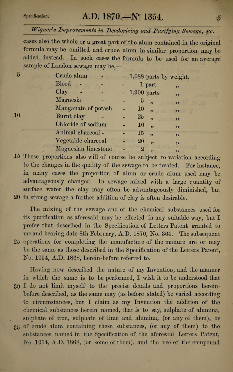 10 15 20 25 30 35 Specification. A.D. 1870.—N° 1354. ■$ IVigner s Improvements in Deodorizing and JPunifying Sewage, fyc. cases also the whole or a great part of the alum contained in the original formula may he omitted and crude alum in similar proportion may be added instead. In such cases the formula to be used for an average sample of London sewage may be,— Blood Clay Magnesia Manganate of potash Burnt clay Chloride of sodium Animal charcoal - Vegetable charcoal Magnesian limestone 1,088 parts by weight. 1 part 1,900 parts 5 33 33 10 25 10 15 20 2 33 33 33 33 33 33 33 33 3 3 33 33 >3 33 33 These proportions also will of course be subject to variation according to the changes in the quality of the sewage to be treated. Bor instance, in many cases the proportion of alum or crude alum used may be advantageously changed. In sewage mixed with a large quantity of surface water the clay may often be advantageously diminished, but in strong sewage a further addition of clay is often desirable. The mixing of the sewage and of the chemical substances used for its purification as aforesaid may be effected in any suitable way, but I prefer that described in the Specification of Letters Patent granted to me and bearing date 8th February, A.D. 1870, No. 361. The subsequent operations for completing the manufacture of the manure are or may be the same as those described in the Specification of the Letters Patent, No. 1951, A.D. 1868, lierein-before referred to. Having now described the nature of my Invention, and the manner in which the same is to be performed, I wish it to be understood that I do not limit myself to the precise details and proportions herein¬ before described, as the same may (as before stated) be varied according to circumstances, but I claim as my Invention the addition of the chemical substances herein named, that is to say, sulphate of alumina, sulphate of iron, sulphate of lime and alumina, (or any of them), or of crude alum containing these substances, (or any of them) to the substances named in the Specification of the aforesaid Letters Patent, No. 1951, A.D. 1868, (or some of them), and the use of the compound