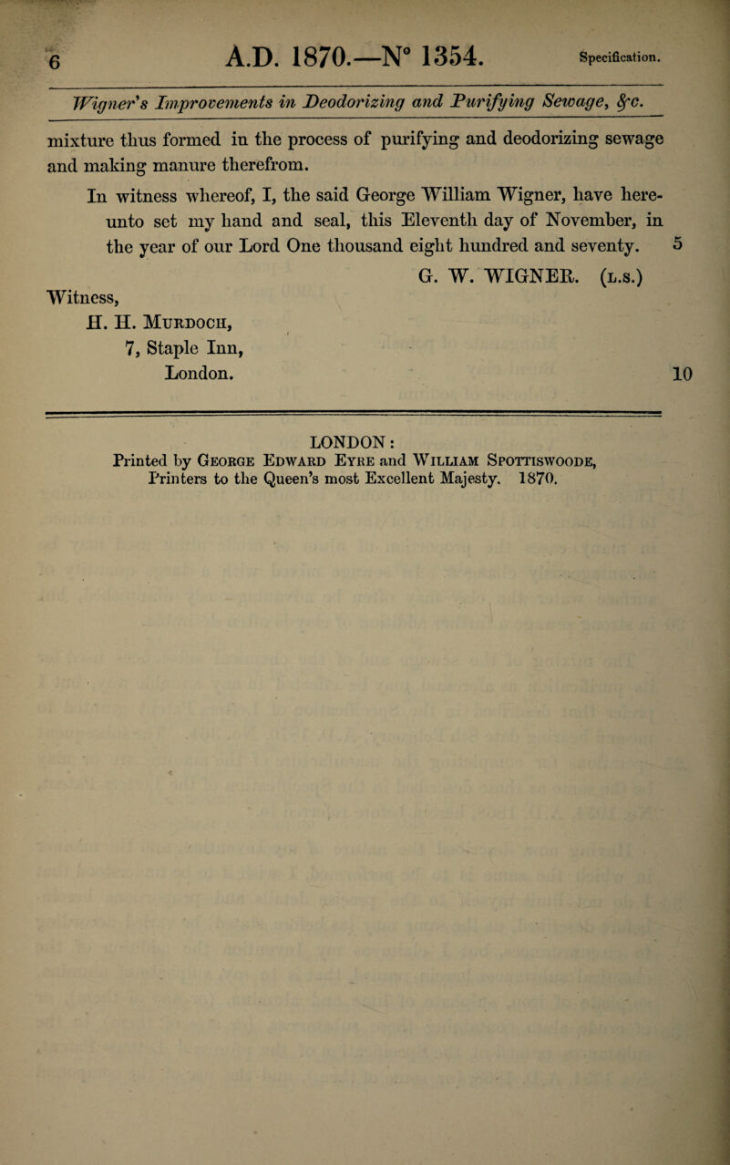 Winner's Improvements in Deodorizing and Punifying Sewage, fyc. mixture thus formed iu the process of purifying and deodorizing sewage and making manure therefrom. In witness whereof, I, the said George William Wigner, have here¬ unto set my hand and seal, this Eleventh day of November, in the year of our Lord One thousand eight hundred and seventy. 5 G. W. WIGNER. (l.s.) Witness, H. H. Murdoch, 7, Staple Inn, London. 10 LONDON: Printed by George Edward Eyre and William Spottiswoode, Printers to the Queen’s most Excellent Majesty. 1870.