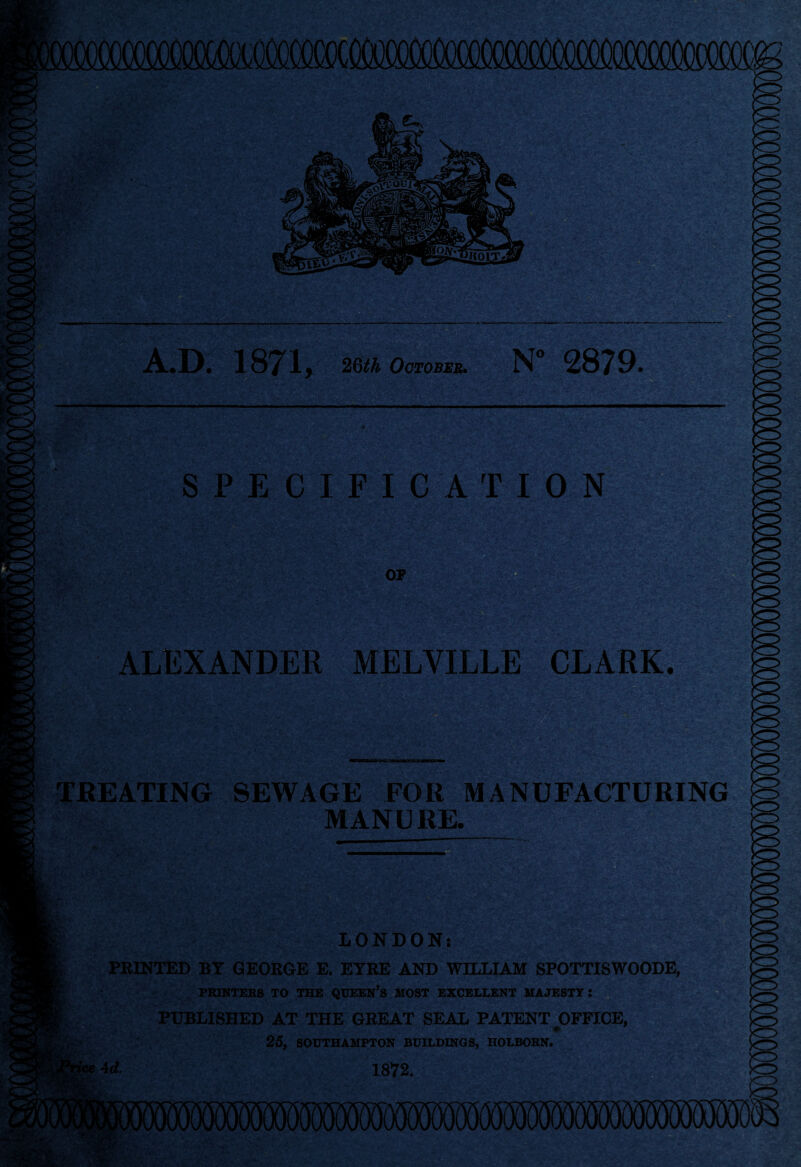 12 A.D. 1871, 26th October* N° 2879. ALEXANDER MELVILLE CLARK. SPECIFICATION OP ■* TREATING SEWAGE FOR MANUFACTURING MANURE. LONDON: PRINTED BY GEORGE E. EYRE AND WILLIAM SPOTTISWOODE, PRINTERS TO THE QUEEN’S HOST EXCELLENT MAJESTY : PUBLISHED AT THE GREAT SEAL PATENT OFFICE, 25, SOUTHAMPTON BUILDINGS, HOLBORN. ■id. 1872.