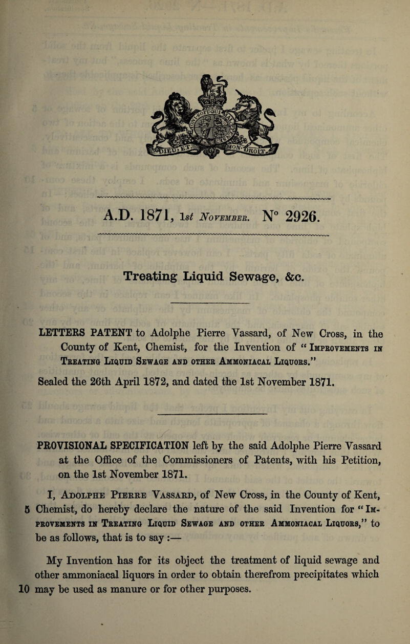 Treating Liquid Sewage, &c. LETTERS PATENT to Adolphe Pierre Vassard, of New Cross, in the County of Kent, Chemist, for the Invention of “ Improvements in Treating Liquid Sewage and other Ammoniacal Liquors.” Sealed the 26th April 1872, and dated the 1st November 1871. PROVISIONAL SPECIFICATION left by the said Adolphe Pierre Vassard at the Office of the Commissioners of Patents, with his Petition, on the 1st November 1871. I, Adolphe Pierre Vassard, of New Cross, in the County of Kent, 5 Chemist, do hereby declare the nature of the said Invention for “ Im¬ provements in Treating Liquid Sewage and other Ammoniacal Liquors,” to he as follows, that is to say :— My Invention has for its object the treatment of liquid sewage and other ammoniacal liquors in order to obtain therefrom precipitates which 10 may he used as manure or for other purposes.