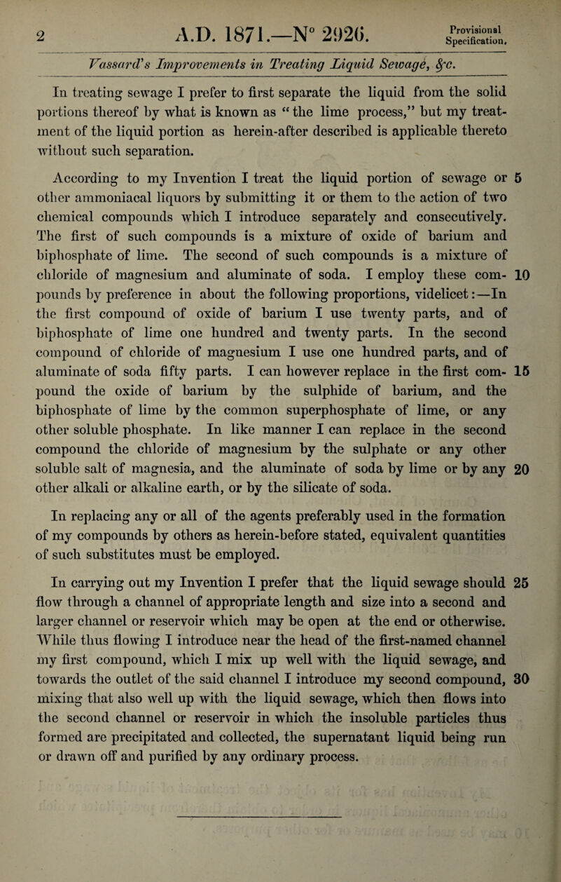 Provisional Specification, Vassard's Improvements in Treating Liquid Sewage, SfC. In treating sewage I prefer to first separate the liquid from the solid portions thereof by what is known as “ the lime process,” but my treat¬ ment of the liquid portion as herein-after described is applicable thereto without such separation. According to my Invention I treat the liquid portion of sewage or 5 other ammoniacal liquors by submitting it or them to the action of two chemical compounds which I introduce separately and consecutively. The first of such compounds is a mixture of oxide of barium and biphosphate of lime. The second of such compounds is a mixture of chloride of magnesium and aluminate of soda. I employ these com- 10 pounds by preference in about the following proportions, videlicet:—In the first compound of oxide of barium I use twenty parts, and of biphosphate of lime one hundred and twenty parts. In the second compound of chloride of magnesium I use one hundred parts, and of aluminate of soda fifty parts. I can however replace in the first com- 15 pound the oxide of barium by the sulphide of barium, and the biphosphate of lime by the common superphosphate of lime, or any other soluble phosphate. In like manner I can replace in the second compound the chloride of magnesium by the sulphate or any other soluble salt of magnesia, and the aluminate of soda by lime or by any 20 other alkali or alkaline earth, or by the silicate of soda. In replacing any or all of the agents preferably used in the formation of my compounds by others as herein-before stated, equivalent quantities of such substitutes must be employed. In carrying out my Invention I prefer that the liquid sewage should 25 flow through a channel of appropriate length and size into a second and larger channel or reservoir which may be open at the end or otherwise. While thus flowing I introduce near the head of the first-named channel my first compound, which I mix up well with the liquid sewage, and towards the outlet of the said channel I introduce my second compound, 30 mixing that also well up with the liquid sewage, which then flows into the second channel or reservoir in which the insoluble particles thus formed are precipitated and collected, the supernatant liquid being run or drawn off and purified by any ordinary process.