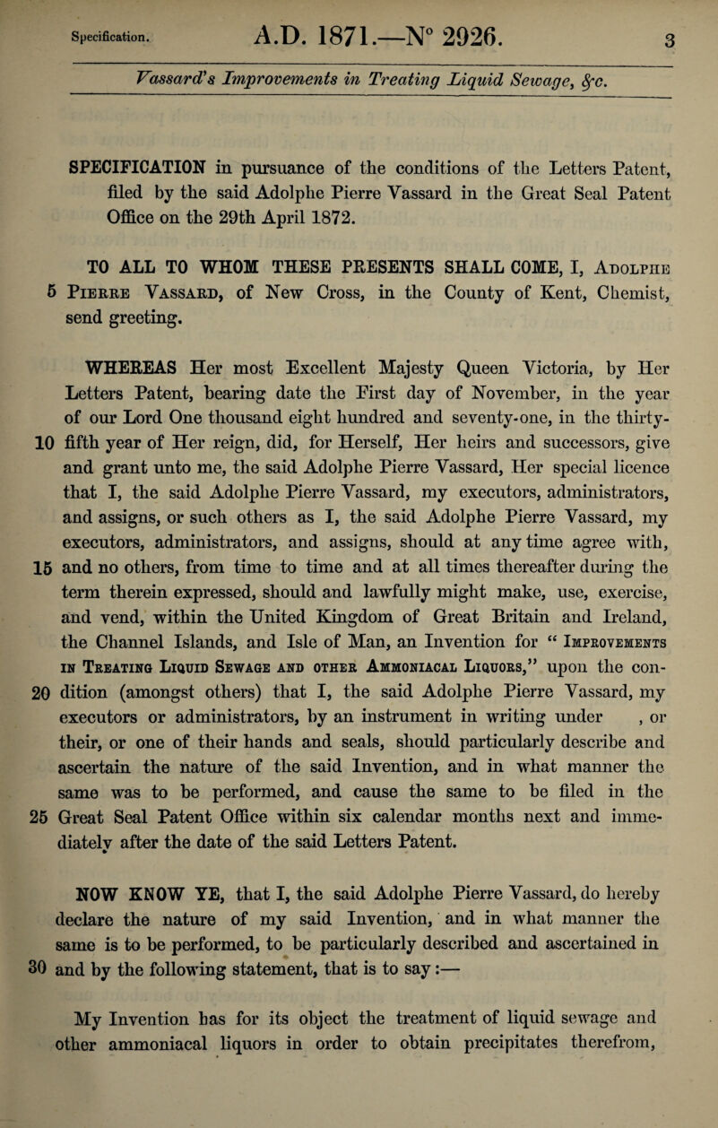 Vassard1 s Improvements in Treating Liquid Setvage, fyc. SPECIFICATION in pursuance of the conditions of the Letters Patent, filed by the said Adolphe Pierre Vassard in the Great Seal Patent Office on the 29th April 1872. TO ALL TO WHOM THESE PRESENTS SHALL COME, I, Adolphe 5 Pierre Vassard, of New Cross, in the County of Kent, Chemist, send greeting. WHEREAS Her most Excellent Majesty Queen Victoria, by Her Letters Patent, bearing date the First day of November, in the year of our Lord One thousand eight hundred and seventy-one, in the thirty- 10 fifth year of Her reign, did, for Herself, Her heirs and successors, give and grant unto me, the said Adolphe Pierre Vassard, Her special licence that I, the said Adolphe Pierre Vassard, my executors, administrators, and assigns, or such others as I, the said Adolphe Pierre Vassard, my executors, administrators, and assigns, should at any time agree with, 15 and no others, from time to time and at all times thereafter during the term therein expressed, should and lawfully might make, use, exercise, and vend, within the United Kingdom of Great Britain and Ireland, the Channel Islands, and Isle of Man, an Invention for “ Improvements in Treating Liquid Sewage and other Ammoniacal Liquors,” upon the con- 20 dition (amongst others) that I, the said Adolphe Pierre Vassard, my executors or administrators, by an instrument in writing under , or their, or one of their hands and seals, should particularly describe and ascertain the nature of the said Invention, and in what manner the same was to be performed, and cause the same to be filed in the 25 Great Seal Patent Office within six calendar months next and imrne- diatelv after the date of the said Letters Patent. % NOW KNOW YE, that I, the said Adolphe Pierre Vassard, do hereby declare the nature of my said Invention, and in what manner the same is to be performed, to be particularly described and ascertained in 30 and by the following statement, that is to say:— My Invention has for its object the treatment of liquid sewage and other ammoniacal liquors in order to obtain precipitates therefrom,