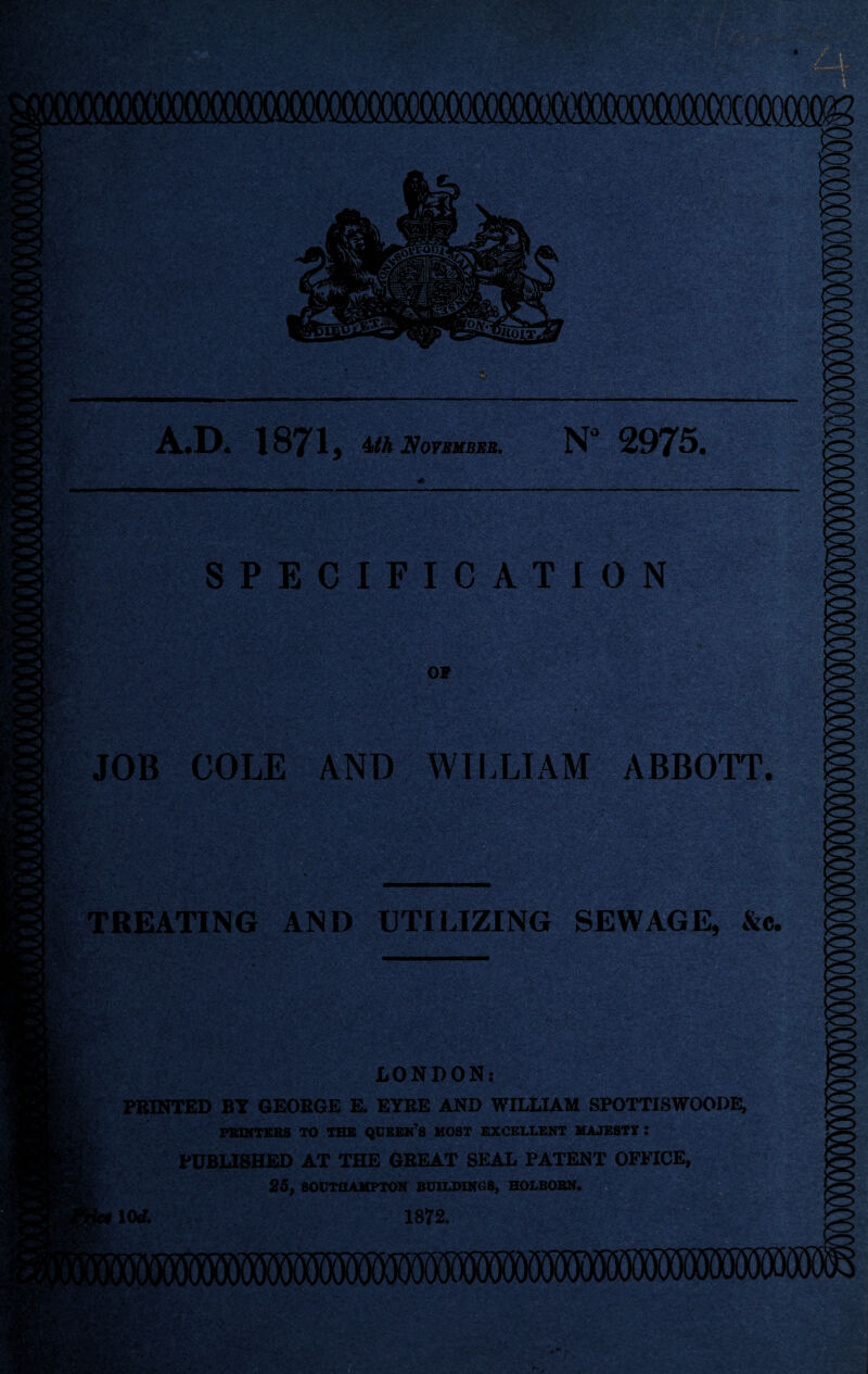 A.D. 1871, 4ith November. N° 2975, ' .i'-wV SPECIFICATION OF JOB COLE AND WILLIAM ABBOTT. TREATING AND UTILIZING SEWAGE, &c. LONDON: PRINTED BY GEORGE E. EYRE AND WILLIAM SPOTTISWOODE, PBIXTEBS TO TBS QUEEN’S MOST EXCELLENT MAJESTY : PUBLISHED AT THE GREAT SEAL PATENT OFFICE, 25, SOUTHAMPTON BUILDINGS, HOLBOBN.