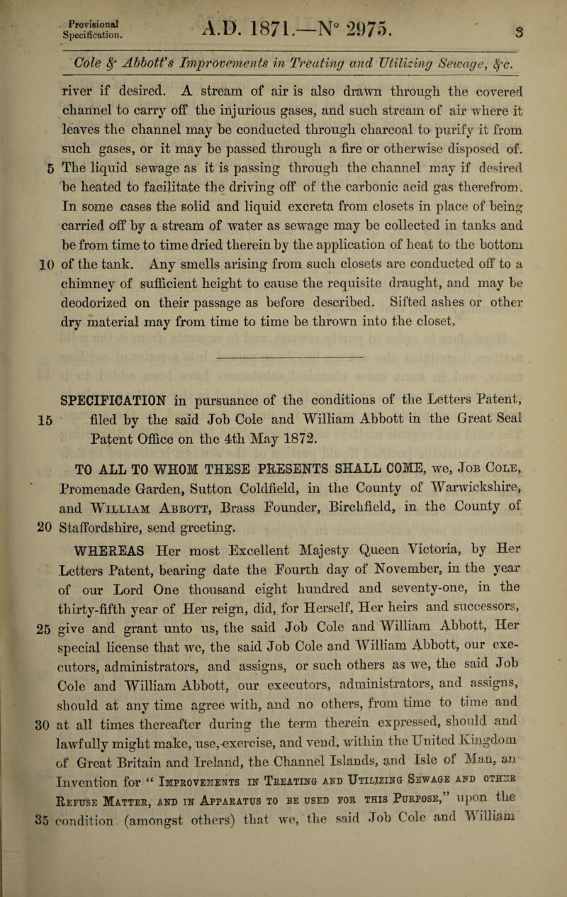 Provisional Specification. A.D. 1871.—N° 2975. 3 Cole 8f Abbott's Improvements in Treating and Utilizing Sewage, fyc. \ ‘ ——————————————————————————————————H river if desired. A stream of air is also drawn through the covered channel to carry off the injurious gases, and such stream of air where it leaves the channel may be conducted through charcoal to purify it from such gases, or it may be passed through a fire or otherwise disposed of. 5 The liquid sewage as it is passing through the channel may if desired be heated to facilitate the driving off of the carbonic acid gas therefrom. In some cases the solid and liquid excreta from closets in place of being carried off by a stream of water as sewage may be collected in tanks and he from time to time dried therein by the application of heat to the bottom 10 of the tank. Any smells arising from such closets are conducted off to a chimney of sufficient height to cause the requisite draught, and may he deodorized on their passage as before described. Sifted ashes or other dry material may from time to time be thrown into the closet. SPECIFICATION in pursuance of the conditions of the Letters Patent, 15 filed by the said Job Cole and William Abbott in the Great Seal Patent Office on the 4th May 1872. TO ALL TO WHOM THESE PRESENTS SHALL COME, we, Job Cole, Promenade Garden, Sutton Coldfield, in the County of Warwickshire, and William Abbott, Brass Pounder, Birchfield, in the County of 20 Staffordshire, send greeting. WHEREAS Her most Excellent Majesty Queen Victoria, by Her Letters Patent, bearing date the Pourth day of November, in the year of our Lord One thousand eight hundred and seventy-one, in the thirty-fifth year of Her reign, did, for Herself, Her heirs and successors, 25 give and grant unto us, the said Job Cole and William Abbott, Her special license that we, the said Job Cole and William Abbott, our exe¬ cutors, administrators, and assigns, or such others as we, the said Job Cole and William Abbott, our executors, administrators, and assigns, should at any time agree with, and no others, from time to time and 30 at all times thereafter during the term therein expressed, should and lawfully might make, use,-exercise, and vend, within the United Kingdom of Great Britain and Ireland, the Channel Islands, and Isle of Man, an Invention for te Improvements in Treating and Utilizing Sewage and other Refuse Matter, and in Apparatus to be used for this Purpose,” upon the 35 condition, (amongst others) that we, the said Job Cole and William