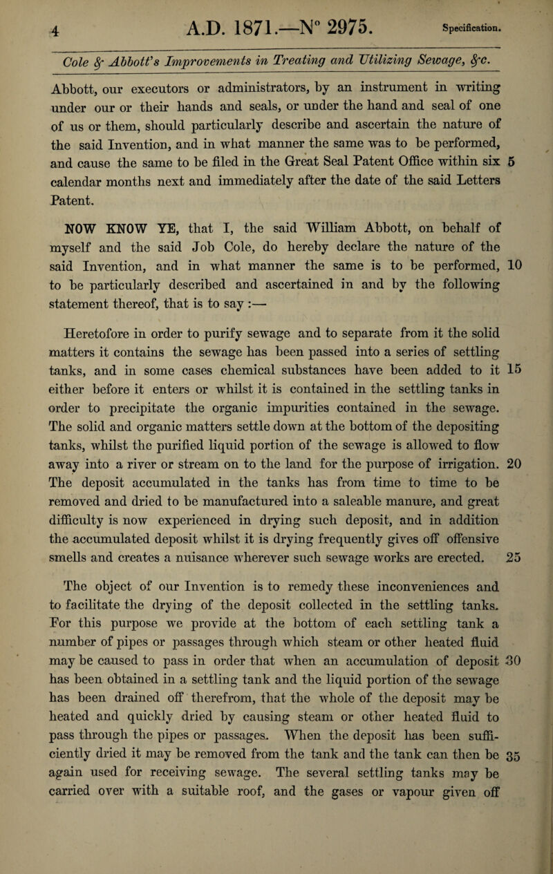 Cole Sr Abbott's Improvements in Treating and Utilizing Sewage, 8fC. Abbott, our executors or administrators, by an instrument in writing under our or their hands and seals, or under the hand and seal of one of us or them, should particularly describe and ascertain the nature of the said Invention, and in what manner the same was to be performed, and cause the same to be filed in the Great Seal Patent Office within six 5 calendar months next and immediately after the date of the said Letters Patent. NOW KNOW YE, that I, the said William Abbott, on behalf of myself and the said Job Cole, do hereby declare the nature of the said Invention, and in what manner the same is to be performed, 10 to be particularly described and ascertained in and by the following statement thereof, that is to say :— Heretofore in order to purify sewage and to separate from it the solid matters it contains the sewage has been passed into a series of settling tanks, and in some cases chemical substances have been added to it 15 either before it enters or whilst it is contained in the settling tanks in order to precipitate the organic impurities contained in the sewage. The solid and organic matters settle down at the bottom of the depositing tanks, whilst the purified liquid portion of the sewage is allowed to flow away into a river or stream on to the land for the purpose of irrigation. 20 The deposit accumulated in the tanks has from time to time to be removed and dried to be manufactured into a saleable manure, and great difficulty is now experienced in drying such deposit, and in addition the accumulated deposit whilst it is drying frequently gives off offensive smells and creates a nuisance wherever such sewage works are erected. 25 The object of our Invention is to remedy these inconveniences and to facilitate the drying of the deposit collected in the settling tanks. Por this purpose we provide at the bottom of each settling tank a number of pipes or passages through which steam or other heated fluid may be caused to pass in order that when an accumulation of deposit 30 has been obtained in a settling tank and the liquid portion of the sewage has been drained off therefrom, that the whole of the deposit may be heated and quickly dried by causing steam or other heated fluid to pass through the pipes or passages. When the deposit lias been suffi¬ ciently dried it may be removed from the tank and the tank can then be 35 again used for receiving sewage. The several settling tanks may be carried over with a suitable roof, and the gases or vapour given off