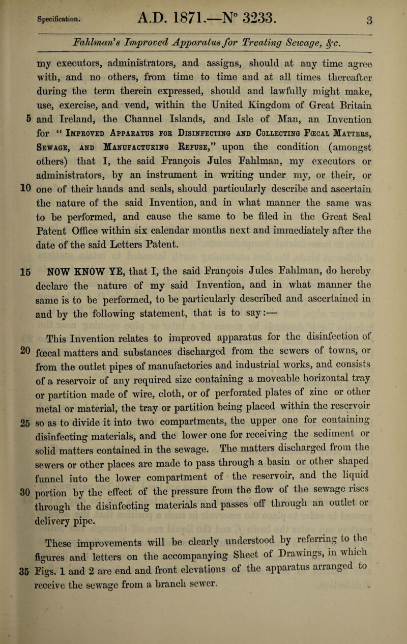 FaJilman's Improved Apparatus for Treating Sewage, fyc. my executors, administrators, and assigns, should at any time agree with, and no others, from time to time and at all times thereafter during the term therein expressed, should and lawfully might make, use, exercise, and vend, within the United Kingdom of Great Britain 5 and Ireland, the Channel Islands, and Isle of Man, an Invention for “ Improved Apparatus for Disinfecting and Collecting Fcecal Matters, Sewage, and Manufacturing Refuse/’ upon the condition (amongst others) that I, the said Brandis Jules Pahlman, my executors or administrators, by an instrument in writing under my, or their, or 10 one of their hands and seals, should particularly describe and ascertain the nature of the said Invention, and in what manner the same was to he performed, and cause the same to he tiled in the Great Seal Patent Office within six calendar months next and immediately after the date of the said Letters Patent. 15 NOW KNOW YE, that I, the said Brandis Jules Pahlman, do hereby declare the nature of my said Invention, and in what manner the same is to he performed, to he particularly described and ascertained in and by the following statement, that is to say:— This Invention relates to improved apparatus for the disinfection of 20 foecal matters and substances discharged from the sewers of towns, or from the outlet pipes of manufactories and industrial works, and consists of a reservoir of any required size containing a moveable horizontal tray or partition made of wire, cloth, or of perforated plates of zinc or other metal or material, the tray or partition being placed within the reservoir 25 so as to divide it into two compartments, the upper one for containing disinfecting materials, and the lower one for receiving the sediment or solid matters contained in the sewage. The matters discharged fiom the sewers or other places are made to pass through a basin or other shaped funnel into the lower compartment of the reservoir, and the liquid 30 portion by the effect of the pressure from the flow of the sewage rises through the disinfecting materials and passes off through an outlet or delivery pipe. These improvements will be clearly understood by referring to the figures and letters on the accompanying Sheet of Drawings, in which 35 Figs. 1 and 2 are end and front elevations of the apparatus arranged to receive the sewage from a branch sewer.