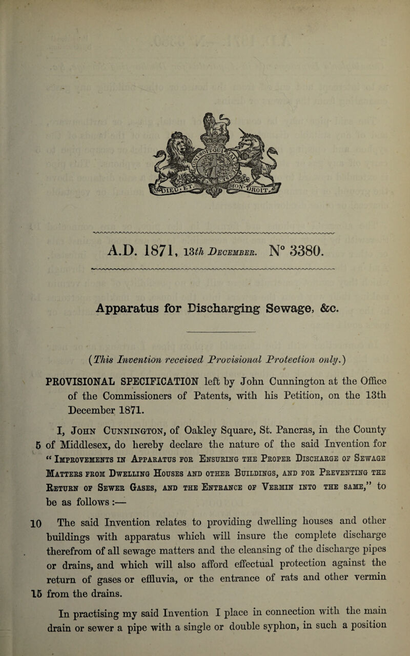 Apparatus for Discharging Sewage, &c. (This Invention received Provisional Protection only.) 4 PROVISIONAL SPECIFICATION left by John Cunnington at the Office of the Commissioners of Patents, with his Petition, on the 13th December 1871. I, John Cunnington, of Oakley Square, St. Pancras, in the County 5 of Middlesex, do hereby declare the nature of the said Invention for <c Improvements in Apparatus for Ensuring the Proper Discharge of Sewage Matters from Dwelling Houses and other Buildings, and for Preventing the Return of Sewer Gases, and the Entrance of Vermin into the same,” to he as follows :— 10 The said Invention relates to providing dwelling houses and other buildings with apparatus which will insure the complete discharge therefrom of all sewage matters and the cleansing of the discharge pipes or drains, and which will also afford effectual protection against the return of gases or effluvia, or the entrance of rats and other vermin 15 from the drains. In practising my said Invention I place in connection with the main drain or sewer a pipe with a single or double syphon, in such a position