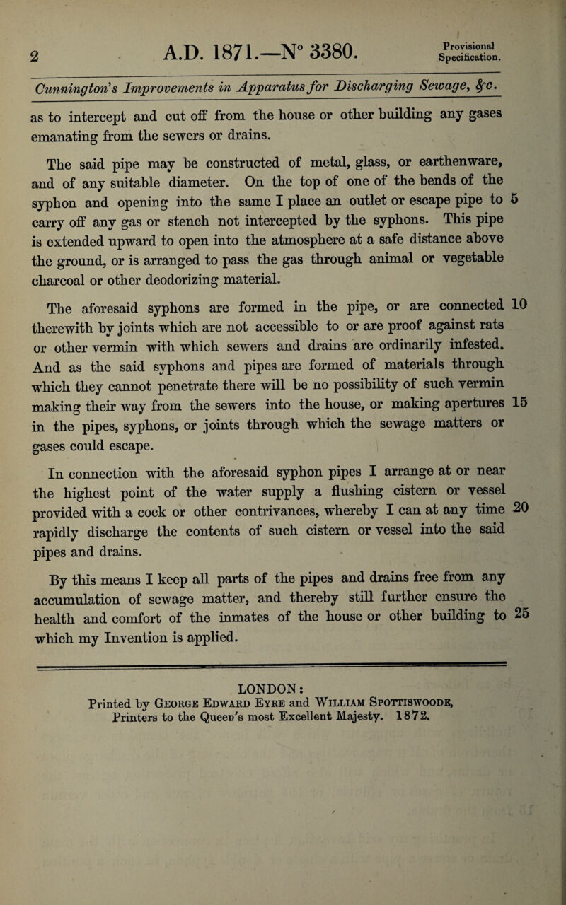 2 A.D. 1871.—N° 3380. Provisional Specification. Cunning ton's Improvements in Apparatus for Discharging Sewage, fyc. as to intercept and cut off from the house or other building any gases emanating from the sewers or drains. The said pipe may be constructed of metal, glass, or earthenware, and of any suitable diameter. On the top of one of the bends of the syphon and opening into the same I place an outlet or escape pipe to 5 carry off any gas or stench not intercepted by the syphons. This pipe is extended upward to open into the atmosphere at a safe distance above the ground, or is arranged to pass the gas through animal or vegetable charcoal or other deodorizing material. The aforesaid syphons are formed in the pipe, or are connected 10 therewith by joints which are not accessible to or are proof against rats or other vermin with which sewers and drains are ordinarily infested. And as the said syphons and pipes are formed of materials through which they cannot penetrate there will be no possibility of such vermin making their way from the sewers into the house, or making apertures 15 in the pipes, syphons, or joints through which the sewage matters or gases could escape. In connection with the aforesaid syphon pipes I arrange at or near the highest point of the water supply a flushing cistern or vessel provided with a cock or other contrivances, whereby I can at any time 20 rapidlv discharge the contents of such cistern or vessel into the said pipes and drains. By this means I keep all parts of the pipes and drains free from any accumulation of sewage matter, and thereby still further ensure the health and comfort of the inmates of the house or other building to 25 which my Invention is applied. LONDON: Printed by George Edward Eyre and William Spottiswoode,