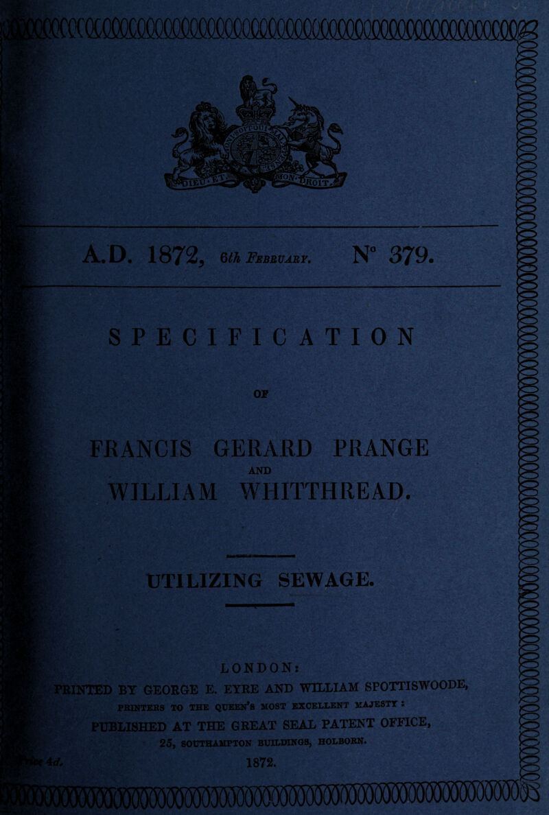 jiit rl m. A.D. 1872, 6th February. N” 379. SPECIFICATION or FRANCIS GERARD PRANGE AND WILLIAM WHITTHREAD. UTILIZING SEWAGE. LONDON! PRINTED BY GEORGE E. EYRE AND WILLIAM SPOTTISWOODE, PRINTERS TO THE QUEEN’S MOST EXCELLENT MAJESTY : PUBLISHED AT THE GREAT SEAL PATENT OFFICE, 25, SOUTHAMPTON BUILDINGS, HOLBOBN. id. 1872. mm