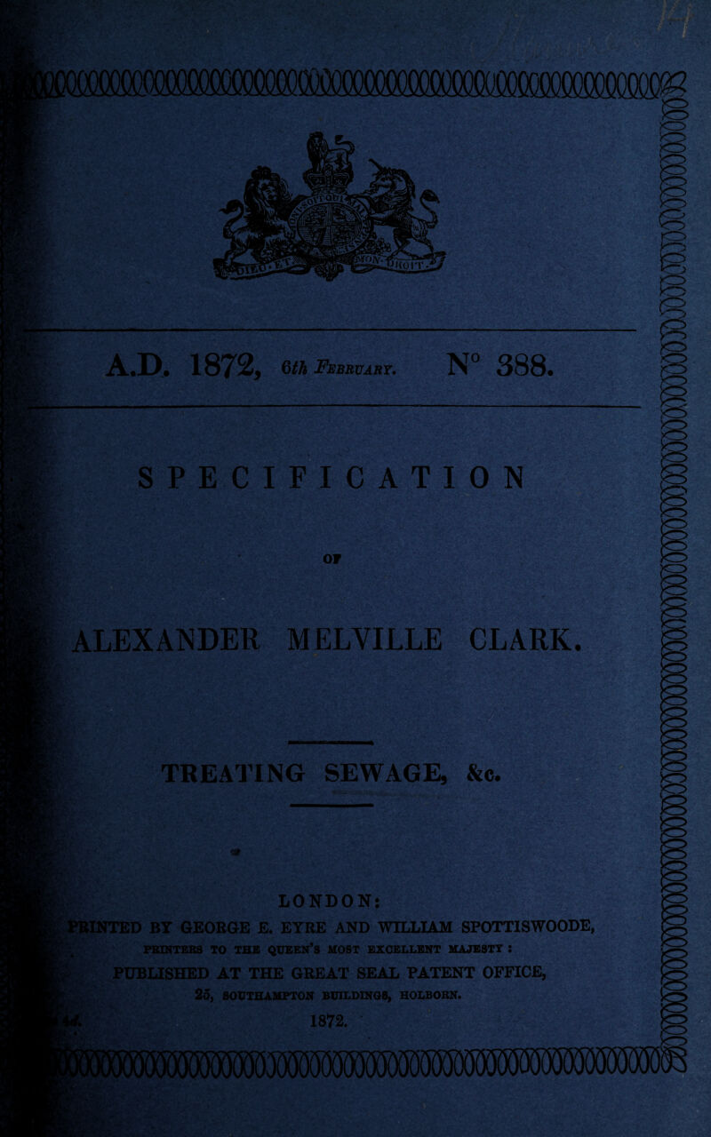 .D, 1872, Qth Febbuast. 388» SPECIFICATION ALEXANDER MELVILLE CLARK, jd TREATING SEWAGE, &c. LONDON; J*BINTED BY GEORGE E. EYRE AND WILLIAM SPOTTISWOODE, PEINTERS TO THE QUBEN’S MOST EXCELLENT MAJESTY : / PUBLISHED AT THE GREAT SEAL PATENT OFFICE, / , 25, SOUTHAMPTON BUILDINGS, HOLBORN. 1872. •