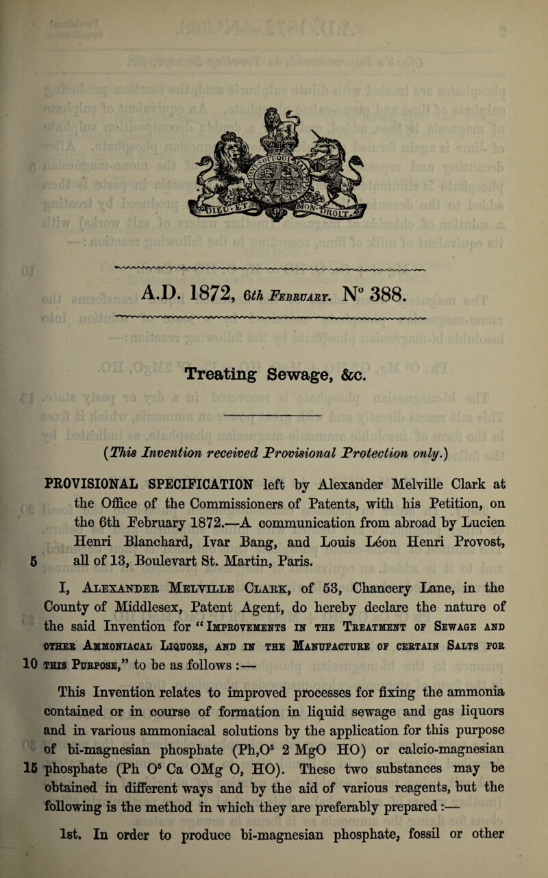 Treating Sewage, &c. (This Invention received Provisional Protection only.) PEOVISIONAL SPECIFICATION left by Alexander MelviUe Clark at the Office of the Commissioners of Patents, with his Petition, on the 6th February 1872.—A communication from abroad by Lucien Henri Blanchard, Ivar Bang, and Louis L4on Henri Provost, 6 all of 13, Boulevart St. Martin, Paris. I, Alexander Melville Clark, of 63, Chancery Lane, in the County of Middlesex, Patent Agent, do hereby declare the nature of the said Invention for Improvements in the Treatment op Sewage and OTHER AmMONIACAL LiQUORS, AND IN THE MANUFACTURE OF CERTAIN SaLTS FOR 10 THIS Purpose,” to be as follows :— This Invention relates to improved processes for fixing the ammonia contained or in course of formation in liquid sewage and gas liquors and in various ammoniacal solutions by the application for this purpose of bi-magnesian phosphate (Ph,0® 2 MgO HO) or calcio-magnesian 16 phosphate (Ph 0® Ca OMg O, HO). These two substances may be obtained in different ways and by the aid of various reagents, but the following is the method in which they are preferably prepared:— Ist, In order to produce bi-magnesian phosphate, fossil or other