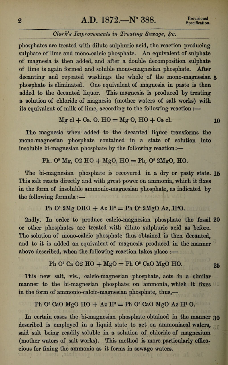 2 A.D. 1872.—N° 388. Provisional Specification. Clarkes Improvements in Treating Sewage, ^c. phosphates are treated with dilute sulphuric acid, the reaction producing sulphate of lime and mono-calcic phosphate. An equivalent of sulphate of magnesia is then added, and after a double decomposition sulphate of lime is again formed and soluble mono-magnesian phosphate. After decanting and repeated washings the whole of the mono-magnesian 5 phosphate is eliminated. One equivalent of magnesia in paste is then added to the decanted liquor. This magnesia is produced by treating a solution of chloride of magnesia (mother waters of salt works) with its equivalent of milk of lime, according to the following reaction:— Mg cl + Ca. O. HO = Mg 0, HO + Ca cl. 10 The magnesia when added to the decanted liquor transforms the mono-magnesian phosphate contained in a state of solution into insoluble bi-magnesian phosphate by the following reaction:— Ph. 0® Mg, 02 HO + MgO, HO = Ph, O' 2MgO, HO. The bi-magnesian phosphate is recovered in a dry or pasty state. 15 This salt reacts directly and with great power on ammonia, which it fixes in the form of insoluble ammonio-magnesian phosphate, as indicated by the following formula:— Ph O' 2Mg OHO + AzW= Ph O' 2MgO Az, H^O. 2ndly. In order to produce calcio-magnesian phosphate the fossil 20 or other phosphates are treated with dilute sulphuric acid as before. The solution of mono-calcic phosphate thus obtained is then decanted, and to it is added an equivalent of magnesia produced in the manner above described, when the following reaction takes place :— Ph O' Ca 02 HO + MgO = Ph O' CaO MgO HO. 25 This new salt, viz., calcio-magnesian phosphate, acts in a similar manner to the bi-magnesian phosphate on ammonia, which it fixes in the form of ammonio-calcio-magnesian phosphate, thus,— Ph O' CaO MgO HO + Az = Ph O' CaO MgO Az H^ 0. In certain cases the bi-magnesian phosphate obtained in the manner 30 described is employed in a liquid state to act on ammoniacal waters, - said salt being readily soluble in a solution of chloride of magnesium (mother waters of salt works). This method is more particularly effica¬ cious for fixing the ammonia as it forms in sewage waters;