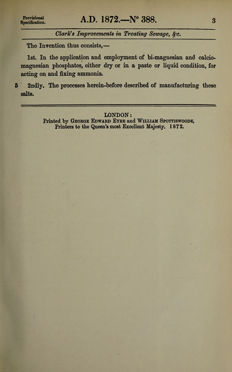 Provisional Specification. A.D. 1872.—N 388. 3 Clarkes Improvements in Treating Sewage^ The Invention thus consists,— 1st. In the application and employment of bi-magnesian and calcio- magnesian phosphates, either dry or in a paste or liquid condition, for acting on and fixing ammonia. 5 2ndly. The processes herein-before described of manufacturing these salts. LONDON; Printed by George Edward Eyre and William Spottiswoode, Printers to the Queen’s most Excellent Majesty. 1872.