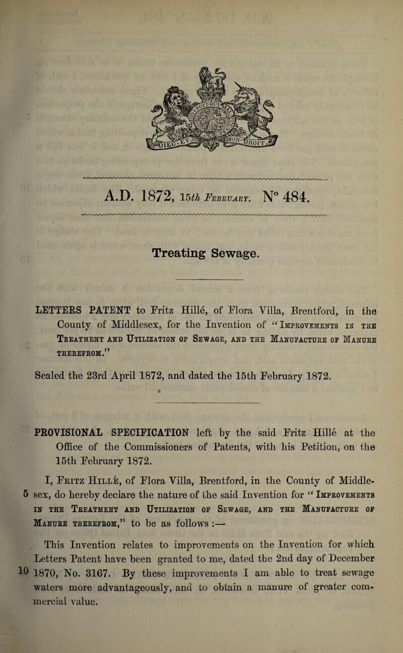 A.D. 1872, 15 th February. N° 484. \/\yvw Treating Sewage, LETTERS PATENT to Fritz Hille, of Mora Villa, Brentford, in the County of Middlesex, for the Invention of “ Improvements in the Treatment and Utilization of Sewage, and the Manufacture of Manure THEREFROM.” Sealed the 23rd April 1872, and dated the 15th February 1872. PROVISIONAL SPECIFICATION left by the said Fritz Hille at the Office of the Commissioners of Patents, with his Petition, on the 15th February 1872. I, Fritz Hille, of Flora Villa, Brentford, in the County of Middle- 5 sex, do hereby declare the nature of the said Invention for “ Improvements in the Treatment and Utilization of Sewage, and the Manufacture of Manure therefrom,” to be as follows :— This Invention relates to improvements on the Invention for which Letters Patent have been granted to me, dated the 2nd day of December 10 1870, No. 3167. By these improvements I am able to treat sewage waters more advantageously, and to obtain a manure of greater com¬ mercial value.