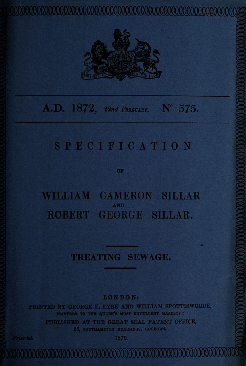 A.D. 1872, 22nd February. N° 575. SPECIFICATION 2c*rv _ ' -v; WILLIAM CAMERON SILLAR AND ROBERT GEORGE SILLAR. TREATING SEWAGE. LONDON: PRINTED BY GEORGE E. EYRE AND WILLIAM SPOTTISWOODE, PRINTERS TO THE QUEEN’S MOST EXCELLENT MAJESTY : PUBLISHED AT THE GREAT SEAL PATENT OFFICE, 25, SOUTHAMPTON BUILDINGS, HOLBORN. Price 4 </. 1872.