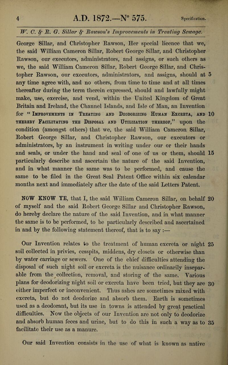 IV. C. 8f It. G. Sillar 8f lawson's Improvements in Treating Sewage. George Sillar, and Christopher Rawson, Her special licence that we, the said William Cameron Sillar, Robert George Sillar, and Christopher Rawson, our executors, administrators, and assigns, or such others as we, the said William Cameron Sillar, Robert George Sillar, and Chris¬ topher Rawson, our executors, administrators, and assigns, should at 5 any time agree with, and no others, from time to time and at all times thereafter during the term therein expressed, should and lawfully might make, use, exercise, and vend, within the United Kingdom of Great Britain and Ireland, the Channel Islands, and Isle of Man, an Invention for “ Improvements in Treating and Deodorizing Human Excreta, and 10 THEREBY FACILITATING THE DISPOSAL AND UTILIZATION THEREOF,” Upon the condition (amongst others) that we, the said William Cameron Sillar, Robert George Sillar, and Christopher Rawson, our executors or administrators, by an instrument in writing under our or their hands and seals, or under the hand and seal of one of us or them, should 15 particularly describe and ascertain the nature of the said Invention, and in what manner the same was to he performed, and cause the same to he filed in the Great Seal Patent Office within six calendar months next and immediately after the date of the said Letters Patent. NOW KNOW YE, that I, the said William Cameron Sillar, on behalf 20 of myself and the said Robert George Sillar and Christopher Rawson, do hereby declare the nature of the said Invention, and in what manner the same is to be performed, to be particularly described and ascertained in and by the following statement thereof, that is to say :— Our Invention relates to the treatment of human excreta or night 25 soil collected in privies, cesspits, middens, dry closets or otherwise than by water carriage or sewers. One of the chief difficulties attending the disposal of such night soil or excreta is the nuisance ordinarily insepar¬ able from the collection, removal, and storing of the same. Various plans for deodorizing night soil or excreta have been tried, hut they are 30 either imperfect or inconvenient. Thus ashes are sometimes mixed with excreta, but do not deodorize and absorb them. Earth is sometimes used as a deodorant, hut its use in towns is attended by great practical difficulties. Now the objects of our Invention are not only to deodorize and absorb human feces and urine, but to do this in such a way as to 35 facilitate their use as a manure. Our said Invention consists in the use of what is known as native