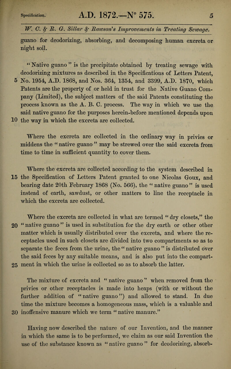 W. 0. 8f JR. G. Sillar 8f Hawson’s Improvements in Treating Sewage. guano for deodorizing, absorbing, and decomposing human excreta or night soil. “ Native guano ” is the precipitate obtained by treating sewage with deodorizing mixtures as described in the Specifications of Letters Patent, 5 No. 1954, A.D. 1868, and Nos. 364, 1354, and 3399, A.D. 1870, which Patents are the property of or held in trust for the Native Guano Com¬ pany (Limited), the subject matters of the said Patents constituting the process known as the A. B. C. process. The way in which we use the said native guano for the purposes herein-before mentioned depends upon 10 the way in which the excreta are collected. Where the excreta are collected in the ordinary way in privies or middens the “ native guano ” may be strewed over the said excreta from time to time in sufficient quantity to cover them. Where the excreta are collected according to the system described in 15 the Specification of Letters Patent granted to one Nicolas Goux, and bearing date 20th Pebruary 1868 (No. 566), the “ native guano ” is used instead of earth, sawdust, or other matters to line the receptacle in which the excreta are collected. Where the excreta are collected in what are termed “ dry closets,” the 20 “native guano” is used in substitution for the dry earth or other other matter which is usually distributed over the excreta, and where the re¬ ceptacles used in such closets are divided into two compartments so as to separate the feces from the urine, the “ native guano ” is distributed over the said feces by any suitable means, and is also put into the compart- 25 ment in which the urine is collected so as to absorb the latter. The mixture of excreta and “ native guano ” when removed from the privies or other receptacles is made into heaps (with or without the further addition of “ native guano ”) and allowed to stand. In due time the mixture becomes a homogeneous mass, which is a valuable and 30 inoffensive manure which we term “ native manure.” Having now described the nature of our Invention, and the manner in which the same is to be performed, we claim as our said Invention the use of the substance known as “ native guano ” for deodorizing, absorb-