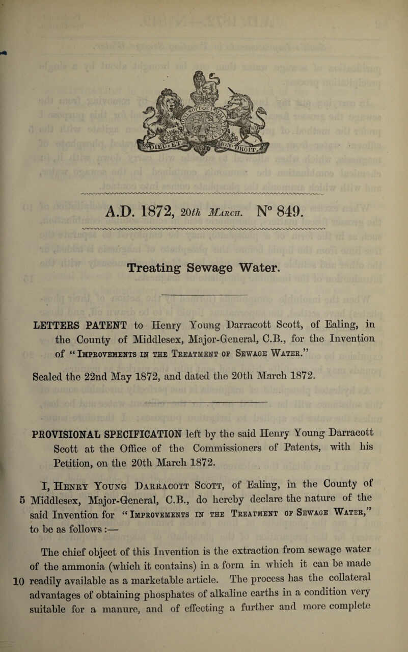 A.D. 1872, 20th March. N° 849. Treating Sewage Water. LETTERS PATENT to Henry Young Darracott Scott, of Ealing, in the County of Middlesex, Major-General, C.B., for the Invention of “ Improvements in the Treatment op Sewage Water.” Sealed the 22nd May 1872, and dated the 20th March 1872. PROVISIONAL SPECIFICATION left by the said Henry Young Darracott Scott at the Office of the Commissioners of Patents, with his Petition, on the 20th March 1872. I, Henry Yotjno Darracott Scott, of Ealing, in the County of 5 Middlesex, Major-General, C.B., do hereby declare the nature of the said Invention for “ Improvements in the Treatment op Sewage Water, to be as follows :— The chief object of this Invention is the extraction from sewage water of the ammonia (which it contains) in a form in which it can be made 10 readily available as a marketable article. The process has the collateral advantages of obtaining phosphates of alkaline earths in a condition very suitable for a manure, and of effecting a further and more complete