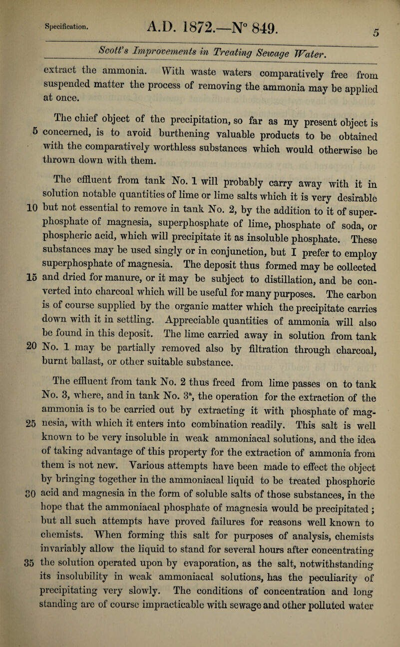 5 _Scott’s Improvements in Treating Sewage Water. extract the ammonia. With waste waters comparatively free from suspended matter the process of removing the ammonia may be applied at once. The chief object of the precipitation, so far as my present object is 5 concerned, is to avoid burthening valuable products to be obtained with the comparatively worthless substances which would otherwise be thrown down with them. The effluent from tank No. 1 will probably carry away with it in solution notable quantities of lime or lime salts which it is very desirable 10 but not essential to remove in tank No. 2, by the addition to it of super¬ phosphate of magnesia, superphosphate of lime, phosphate of soda, or phospheric acid, which will precipitate it as insoluble phosphate. These substances may be used singly or in conjunction, but I prefer to employ superphosphate of magnesia. The deposit thus formed may be collected 15 and dried for manure, or it may be subject to distillation, and be con¬ verted into charcoal which will be useful for many purposes. The carbon is of course supplied by the organic matter which the precipitate carries down with it in settling. Appreciable quantities of ammonia will also be found in this deposit. The lime carried away in solution from tank 20 No. 1 may be partially removed also by filtration through charcoal, burnt ballast, or other suitable substance. The effluent from tank No. 2 thus freed from lime passes on to tank No. 3, where, and in tank No. 3a, the operation for the extraction of the ammonia is to be carried out by extracting it with phosphate of mag- 25 nesia, with which it enters into combination readily. This salt is well known to be very insoluble in weak ammoniacal solutions, and the idea of taking advantage of this property for the extraction of ammonia from them is not new. Various attempts have been made to effect the object by bringing together in the ammoniacal liquid to be treated phosphoric SO acid and magnesia in the form of soluble salts of those substances, in the hope that the ammoniacal phosphate of magnesia would be precipitated ; but all such attempts have proved failures for reasons well known to chemists. When forming this salt for purposes of analysis, chemists invariably allow the liquid to stand for several hours after concentrating 35 the solution operated upon by evaporation, as the salt, notwithstanding its insolubility in weak ammoniacal solutions, has the peculiarity of precipitating very slowly. The conditions of concentration and long standing are of course impracticable with sewage and other polluted water