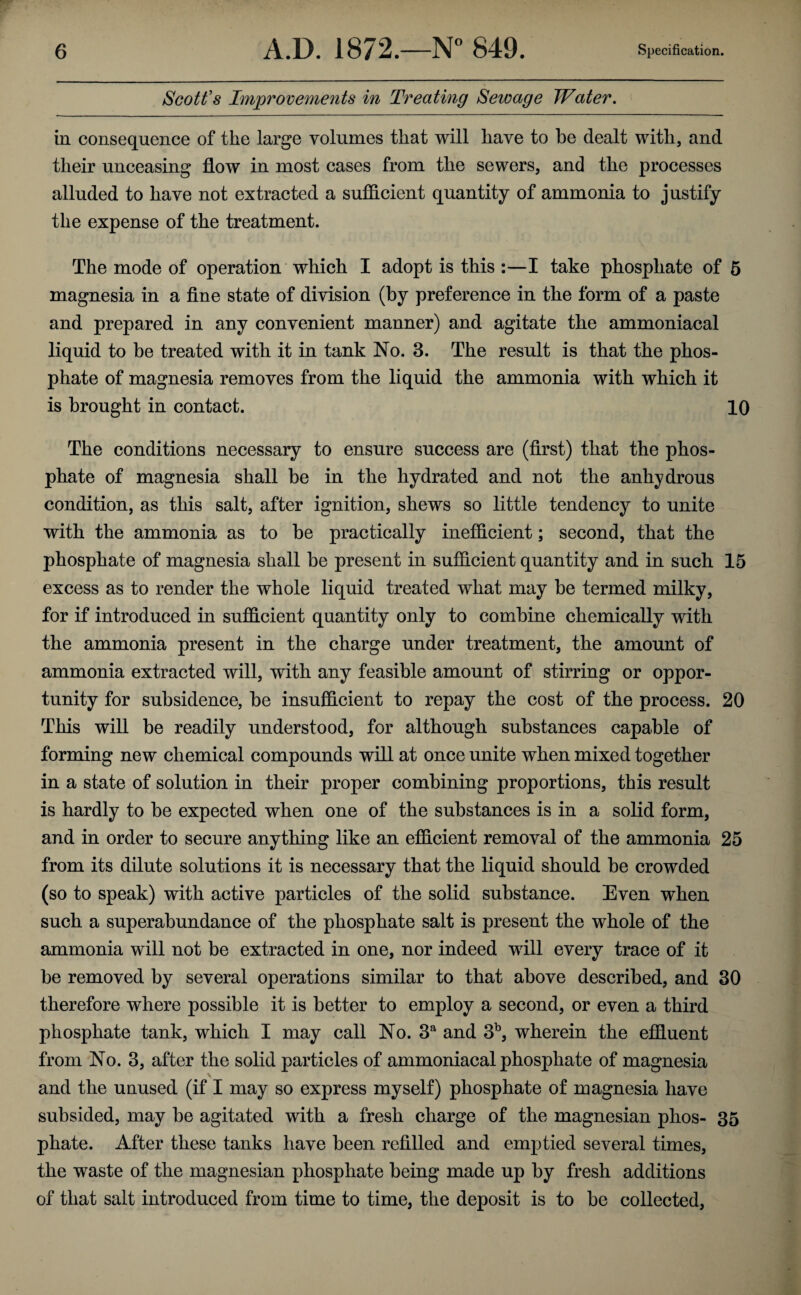 Scott's Improvements in Treating Sewage Water. in consequence of the large volumes that will have to be dealt with, and their unceasing flow in most cases from the sewers, and the processes alluded to have not extracted a sufficient quantity of ammonia to justify the expense of the treatment. The mode of operation which I adopt is this :—I take phosphate of 5 magnesia in a fine state of division (by preference in the form of a paste and prepared in any convenient manner) and agitate the ammoniacal liquid to be treated with it in tank No. 3. The result is that the phos¬ phate of magnesia removes from the liquid the ammonia with which it is brought in contact. 10 The conditions necessary to ensure success are (first) that the phos¬ phate of magnesia shall be in the hydrated and not the anhydrous condition, as this salt, after ignition, shews so little tendency to unite with the ammonia as to be practically inefficient; second, that the phosphate of magnesia shall be present in sufficient quantity and in such 15 excess as to render the whole liquid treated what may be termed milky, for if introduced in sufficient quantity only to combine chemically with the ammonia present in the charge under treatment, the amount of ammonia extracted will, with any feasible amount of stirring or oppor¬ tunity for subsidence, be insufficient to repay the cost of the process. 20 This will be readily understood, for although substances capable of forming new chemical compounds will at once unite when mixed together in a state of solution in their proper combining proportions, this result is hardly to be expected when one of the substances is in a solid form, and in order to secure anything like an efficient removal of the ammonia 25 from its dilute solutions it is necessary that the liquid should be crowded (so to speak) with active particles of the solid substance. Even when such a superabundance of the phosphate salt is present the whole of the ammonia will not be extracted in one, nor indeed will every trace of it be removed by several operations similar to that above described, and 30 therefore where possible it is better to employ a second, or even a third phosphate tank, which I may call No. 3a and 3b, wherein the effluent from No. 3, after the solid particles of ammoniacal phosphate of magnesia and the unused (if I may so express myself) phosphate of magnesia have subsided, may be agitated with a fresh charge of the magnesian phos- 35 phate. After these tanks have been refilled and emptied several times, the waste of the magnesian phosphate being made up by fresh additions of that salt introduced from time to time, the deposit is to be collected,