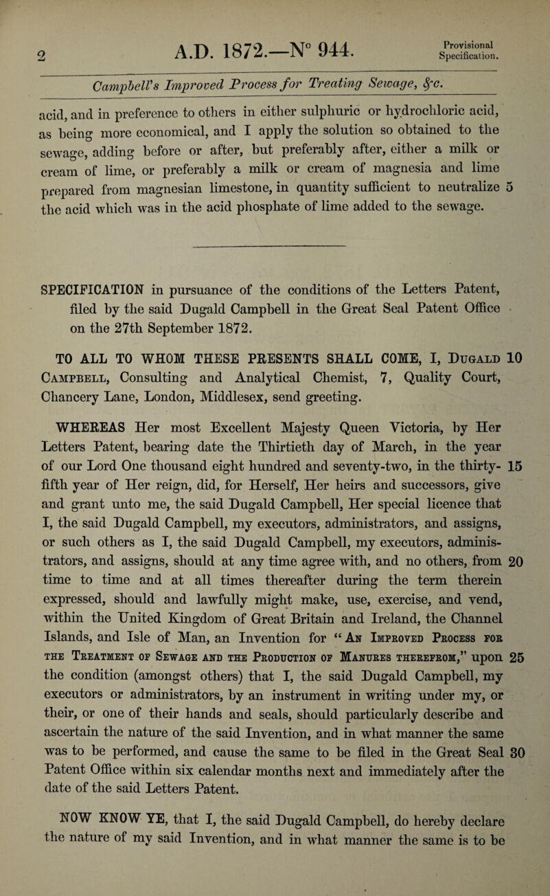 Provisional Specification. 2 Campbell's Improved Process for Treating Sewage, fyc. acid, and in preference to others in either sulphuric or hydrochloric acid, as being more economical, and I apply the solution so obtained to the sewage, adding before or after, but preferably after, either a milk or cream of lime, or preferably a milk or cream of magnesia and lime prepared from magnesian limestone, in quantity sufficient to neutralize 5 the acid which was in the acid phosphate of lime added to the sewage. SPECIFICATION in pursuance of the conditions of the Letters Patent, filed by the said Dugald Campbell in the Great Seal Patent Office on the 27th September 1872. TO ALL TO WHOM THESE PRESENTS SHALL COME, I, Dugald 10 Campbell, Consulting and Analytical Chemist, 7, Quality Court, Chancery Lane, London, Middlesex, send greeting. WHEREAS Her most Excellent Majesty Queen Victoria, by Her Letters Patent, bearing date the Thirtieth day of March, in the year of our Lord One thousand eight hundred and seventy-two, in the thirty- 15 fifth year of Her reign, did, for Herself, Her heirs and successors, give and grant unto me, the said Dugald Campbell, Her special licence that I, the said Dugald Campbell, my executors, administrators, and assigns, or such others as I, the said Dugald Campbell, my executors, adminis¬ trators, and assigns, should at any time agree with, and no others, from 20 time to time and at all times thereafter during the term therein expressed, should and lawfully might make, use, exercise, and vend, within the United Kingdom of Great Britain and Ireland, the Channel Islands, and Isle of Man, an Invention for “ Ax Improved Process for the Treatment of Sewage and the Production of Manures therefrom,” upon 25 the condition (amongst others) that I, the said Dugald Campbell, my executors or administrators, by an instrument in writing under my, or their, or one of their hands and seals, should particularly describe and ascertain the nature of the said Invention, and in what manner the same was to be performed, and cause the same to be filed in the Great Seal 30 Patent Office within six calendar months next and immediately after the date of the said Letters Patent. NOW KNOW YE, that I, the said Dugald Campbell, do hereby declare the nature of my said Invention, and in what manner the same is to be