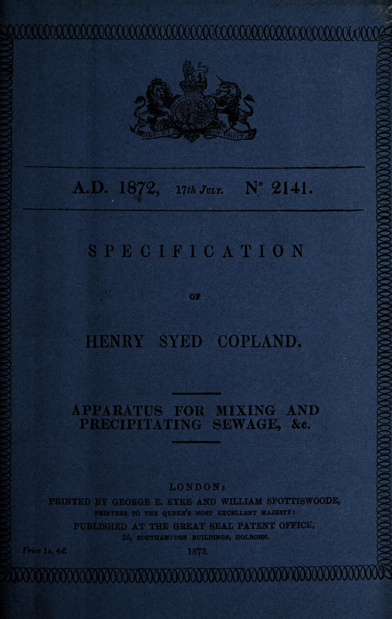 .D. 1872, vjth July. N° 2141 . y % SPECIFICATION v: 01 HENRY SYED COPLAND. APPARATUS FOR MIXING AND PRECIPITATING SEWAGE, &c. LONDON: PRINTED BY GEORGE E. EYRE AND WILLIAM SPOTTISWOODE, PRINTERS TO THE QUEEN’S MOST EXCELLENT MAJESTY: PUBLISHED AT THE GREAT SEAL PATENT OFFICE, 25, SOUTHAMPTON BUILDINGS, HOLBORN. Price 1#, Ad. 1873.