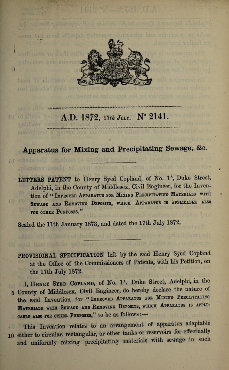 Apparatus for Mixing and Precipitating Sewage,, &c* LETTERS PATENT to Henry Syed Copland, of No. 1A, Duke Street, Adelphi, in the County of Middlesex, Civil Engineer, for the Inven¬ tion of “ Improved Apparatus por Mixing Precipitating Materials with Sewage and Removing Deposits, which Apparatus is applicable also FOR OTHER PURPOSES.” Sealed the 11th January 1873, and dated the 17th July 1872. PROVISIONAL SPECIFICATION left by the said Henry Syed Copland at the Office of the Commissioners of Patents, with his Petition, on the 17th July 1872. I, Henry Syed Copland, of No. 1A, Duke Street, Adelphi, in the 5 County of Middlesex, Civil Engineer, do hereby declare the nature of the said Invention for “ Improved Apparatus for Mixing Precipitating Materials with Sewage and Removing Deposits, which Apparatus is appli¬ cable also for other Purposes,” to be as follows:— This Invention relates to an arrangement of apparatus adaptable 10 either to circular, rectangular, or other tanks or reservoirs for effectually and uniformly mixing precipitating materials with sewage m such