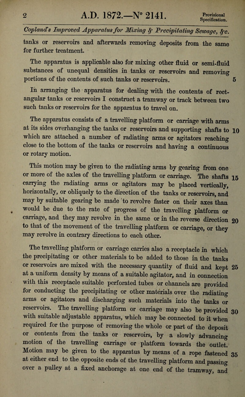 Specification. Copland's Improved Apparatus for Mixing Sf Precipitating Sewage, fyc. tanks or reservoirs and afterwards removing deposits from the same for further treatment. The apparatus is applicable also for mixing other fluid or semi-fluid substances of unequal densities in tanks or reservoirs and removing portions of the contents of such tanks or reservoirs. 5 In arranging the • apparatus for dealing with the contents of rect¬ angular tanks or reservoirs I construct a tramway or track between two such tanks or reservoirs for the apparatus to travel on. The apparatus consists of a travelling platform or carriage with arms at its sides overhanging the tanks or reservoirs and supporting shafts to 10 which are attached a number of radiating arms or agitators reaching close to the bottom of the tanks or reservoirs and having a continuous or rotary motion. This motion may be given to the radiating arms by gearing from one or more of the axles of the travelling platform or carriage. The shafts 15 carrying the radiating arms or agitators may be placed vertically, horizontally, or obliquely to the direction of the tanks or reservoirs, and may by suitable gearing be made to revolve faster on their axes than would be due to the rate of progress of the travelling platform or carriage, and they may revolve in the same or in the reverse direction 20 to that of the movement of the travelling platform or carriage, or they may revolve in contrary directions to each other. The travelling platform or carriage carries also a receptacle in which the precipitating or other materials to be added to those in the tanks or reservoirs are mixed with the necessary quantity of fluid and kept 25 at a uniform density by means of a suitable agitator, and in connection with this receptacle suitable perforated tubes or channels are provided for conducting the precipitating or other materials over the radiating arms or agitators and discharging such materials into the tanks or reservoirs. The travelling platform or carriage may also be provided 30 with suitable adjustable apparatus, which may be connected to it when required for the purpose of removing the whole or part of the deposit or contents from the tanks or reservoirs, by a slowly advancing motion of the travelling carriage or platform towards the outlet. Motion may be given to the apparatus by means of a rope fastened 35 at either end to the opposite ends of the travelling platform and passing over a pulley at a fixed anchorage at one end of the tramway, and
