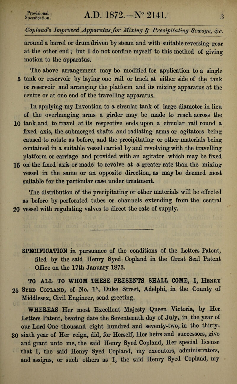 Provisional Specification. A.D. 1872.—N° 2141. 3 Copland's Improved Apparatus for Mixing 8f Precipitating Sewage, $c. around a barrel or drum driven by steam and with suitable reversing gear at the other end; but I do not confine myself to this method of giving motion to the apparatus. The above arrangement may be modified for application to a single 5 tank or reservoir by laying one rail or track at either side of the tank or reservoir and arranging the platform and its mixing apparatus at the centre or at one end of the travelling apparatus. In applying my Invention to a circular tank of large diameter in lieu of the overhanging arms a girder may be made to reach across the 10 tank and to travel at its respective ends upon a circular rail round a fixed axis, the submerged shafts and radiating arms or agitators being caused to rotate as beforehand the precipitating or other materials being contained in a suitable vessel carried by and revolving with the travelling platform or carriage and provided with an agitator which may be fixed 15 on the fixed axis or made to revolve at a greater rate than the mixing vessel in the same or an opposite direction, as may be deemed most suitable for the particular case under treatment. The distribution of the precipitating or other materials will be effected as before by perforated tubes or channels extending from the central 20 vessel with regulating valves to direct the rate of supply. SPECIFICATION in pursuance of the conditions of the Letters Patent, filed by the said Henry Syed Copland in the Great Seal Patent Office on the 17th January 1873. TO ALL TO WHOM THESE PRESENTS SHALL COME, I, Henry 25 Syed Copland, of No. 1A, Duke Street, Adelphi, in the County of Middlesex, Civil Engineer, send greeting. WHEREAS Her most Excellent Majesty Queen Victoria, by Her Letters Patent, bearing date the Seventeenth day of July, in the year of our Lord One thousand eight hundred and seventy-two, in the thirty- 30 sixth year of Her reign, did, for Herself, Her heirs and successors, give and grant unto me, the said Henry Syed Copland, Her special license that I, the said Henry Syed Copland, my executors, administrators, and assigns, or such others as I, the said Henry Syed Copland, my