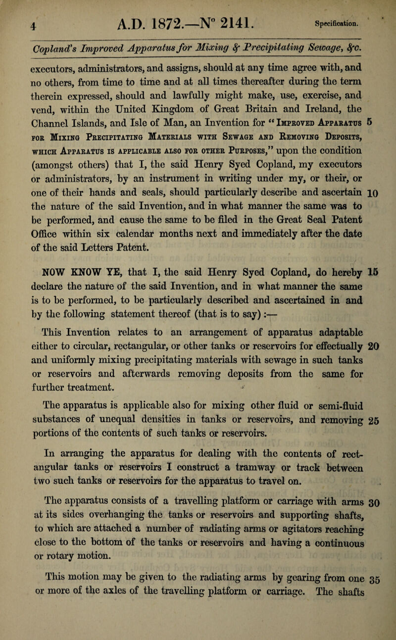 I Copland's Improved Apparatus for Mixing fy Precipitating Sewage, 8fC. executors, administrators, and assigns, should at any time agree with, and no others, from time to time and at all times thereafter during the term therein expressed, should and lawfully might make, use, exercise, and vend, within the United Kingdom of Great Britain and Ireland, the Channel Islands, and Isle of Man, an Invention for “ Improved Apparatus 5 for Mixing Precipitating Materials with Sewage and Removing Deposits, which Apparatus is applicable also for other Purposes,” upon the condition (amongst others) that I, the said Henry Syed Copland, my executors or administrators, by an instrument in writing under my, or their, or one of their hands and seals, should particularly describe and ascertain io the nature of the said Invention, and in what manner the same was to be performed, and cause the same to he filed in the Great Seal Patent Office within six calendar months next and immediately after the date of the said Letters Patent. \{ ~ -7 NOW KNOW YE, that I, the said Henry Syed Copland, do hereby 15 declare the nature of the said Invention, and in what manner the same is to be performed, to he particularly described and ascertained in and by the following statement thereof (that is to say):— This Invention relates to an arrangement of apparatus adaptable either to circular, rectangular, or other tanks or reservoirs for effectually 20 and uniformly mixing precipitating materials with sewage in such tanks or reservoirs and afterwards removing deposits from the same for further treatment. * The apparatus is applicable also for mixing other fluid or semi-fluid substances of unequal densities in tanks or reservoirs, and removing 25 portions of the contents of such tanks or reservoirs. In arranging the apparatus for dealing with the contents of rect¬ angular tanks or reservoirs I construct a tramway or track between i r • two such tanks or reservoirs for the apparatus to travel on. The apparatus consists of a travelling platform or carriage with arms 30 at its sides overhanging the tanks or reservoirs and supporting shafts, to which are attached a number of radiating arms or agitators reaching close to the bottom of the tanks or reservoirs and having a continuous or rotary motion. This motion may be given to the radiating arms by gearing from one 35 or more of the axles of the travelling platform or carriage. The shafts